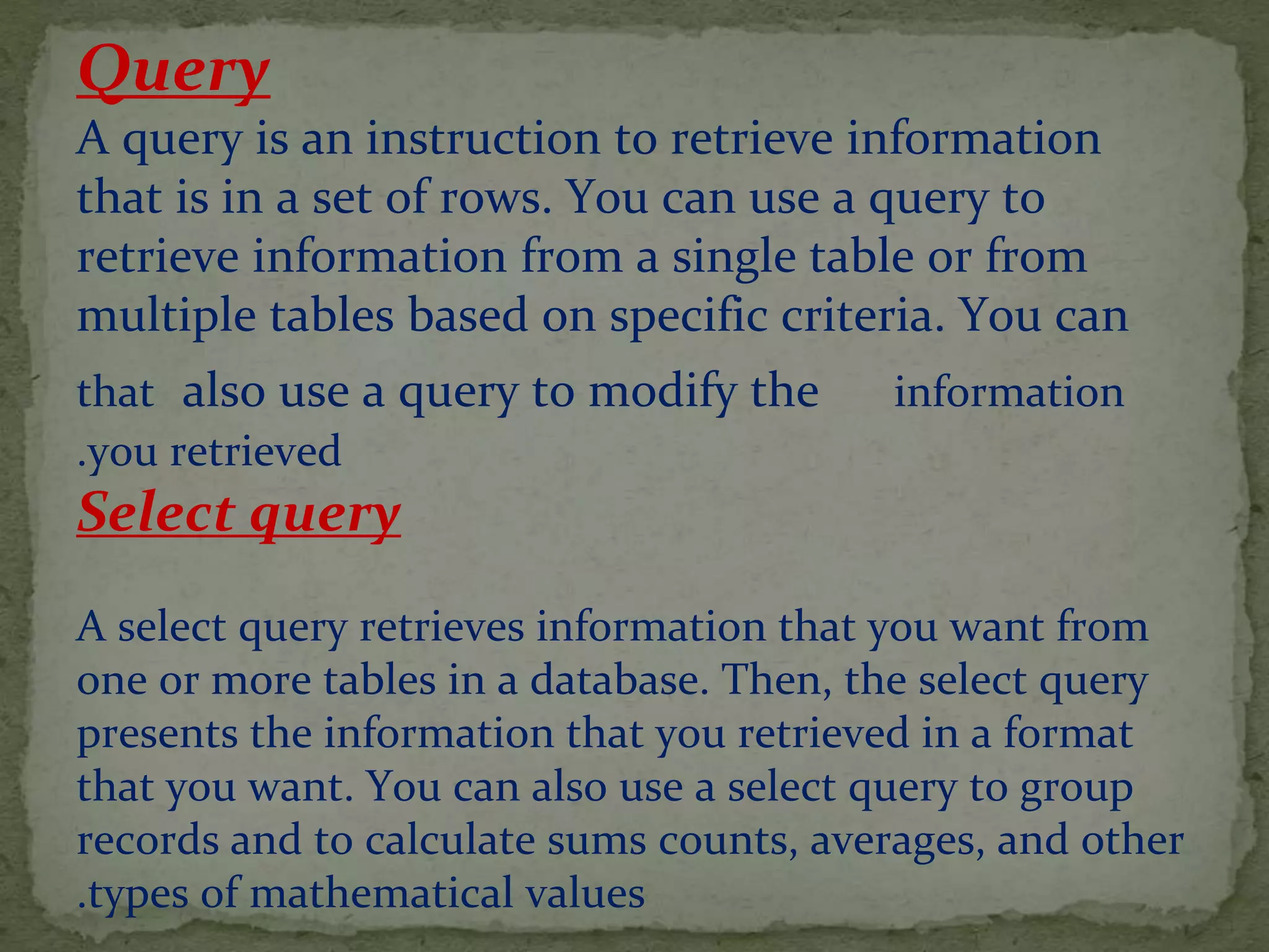 Query
A query is an instruction to retrieve information
that is in a set of rows. You can use a query to
retrieve information from a single table or from
multiple tables based on specific criteria. You can
also use a query to modify the informationthat
you retrieved.
Select query
A select query retrieves information that you want from
one or more tables in a database. Then, the select query
presents the information that you retrieved in a format
that you want. You can also use a select query to group
records and to calculate sums counts, averages, and other
types of mathematical values.
 