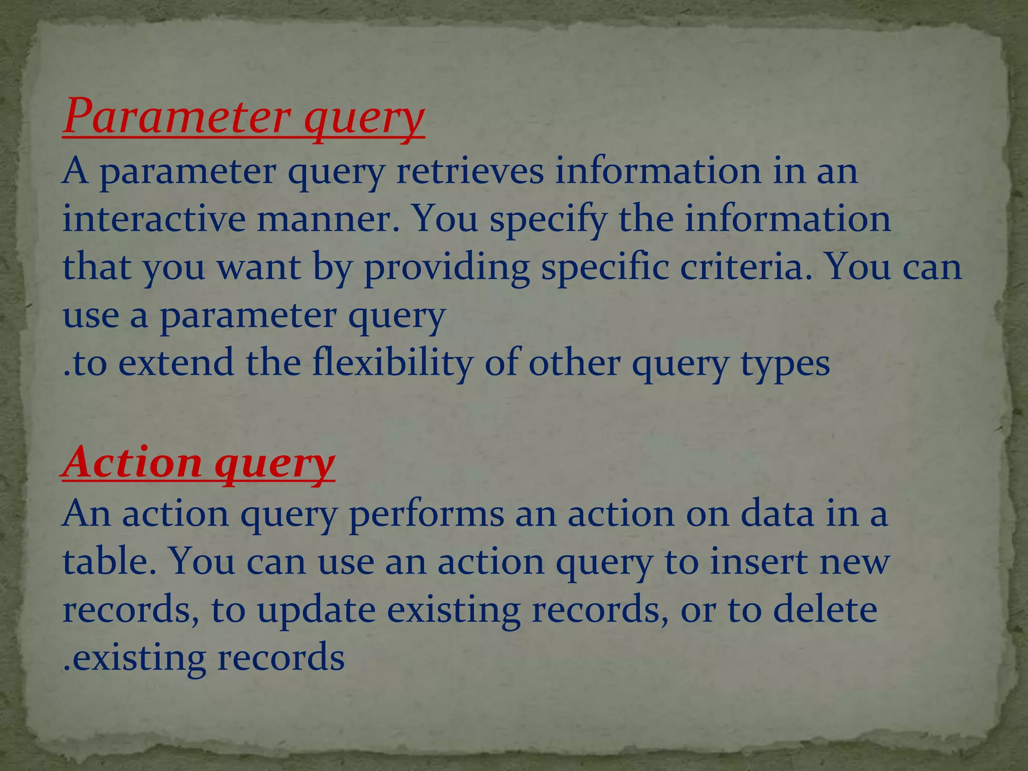 Parameter query
A parameter query retrieves information in an
interactive manner. You specify the information
that you want by providing specific criteria. You can
use a parameter query
to extend the flexibility of other query types.
Action query
An action query performs an action on data in a
table. You can use an action query to insert new
records, to update existing records, or to delete
existing records.
 