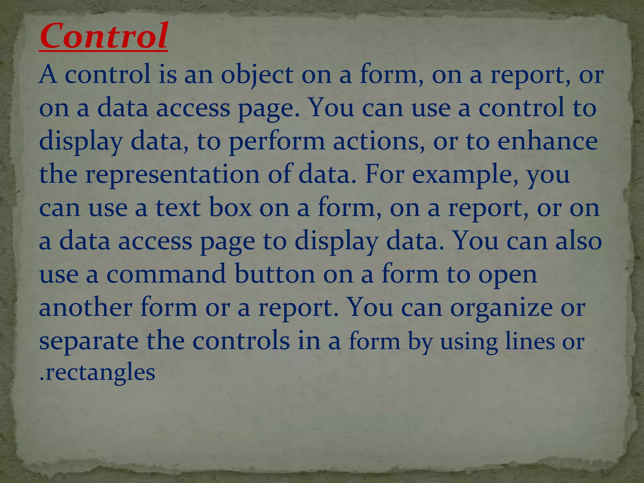 Control
A control is an object on a form, on a report, or
on a data access page. You can use a control to
display data, to perform actions, or to enhance
the representation of data. For example, you
can use a text box on a form, on a report, or on
a data access page to display data. You can also
use a command button on a form to open
another form or a report. You can organize or
separate the controls in a form by using lines or
rectangles.
 