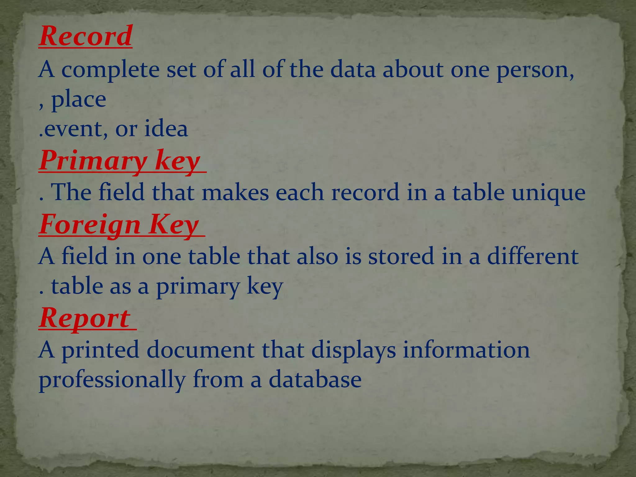 Record
A complete set of all of the data about one person,
place,
event, or idea.
Primary key
The field that makes each record in a table unique.
Foreign Key
A field in one table that also is stored in a different
table as a primary key.
Report
A printed document that displays information
professionally from a database
 