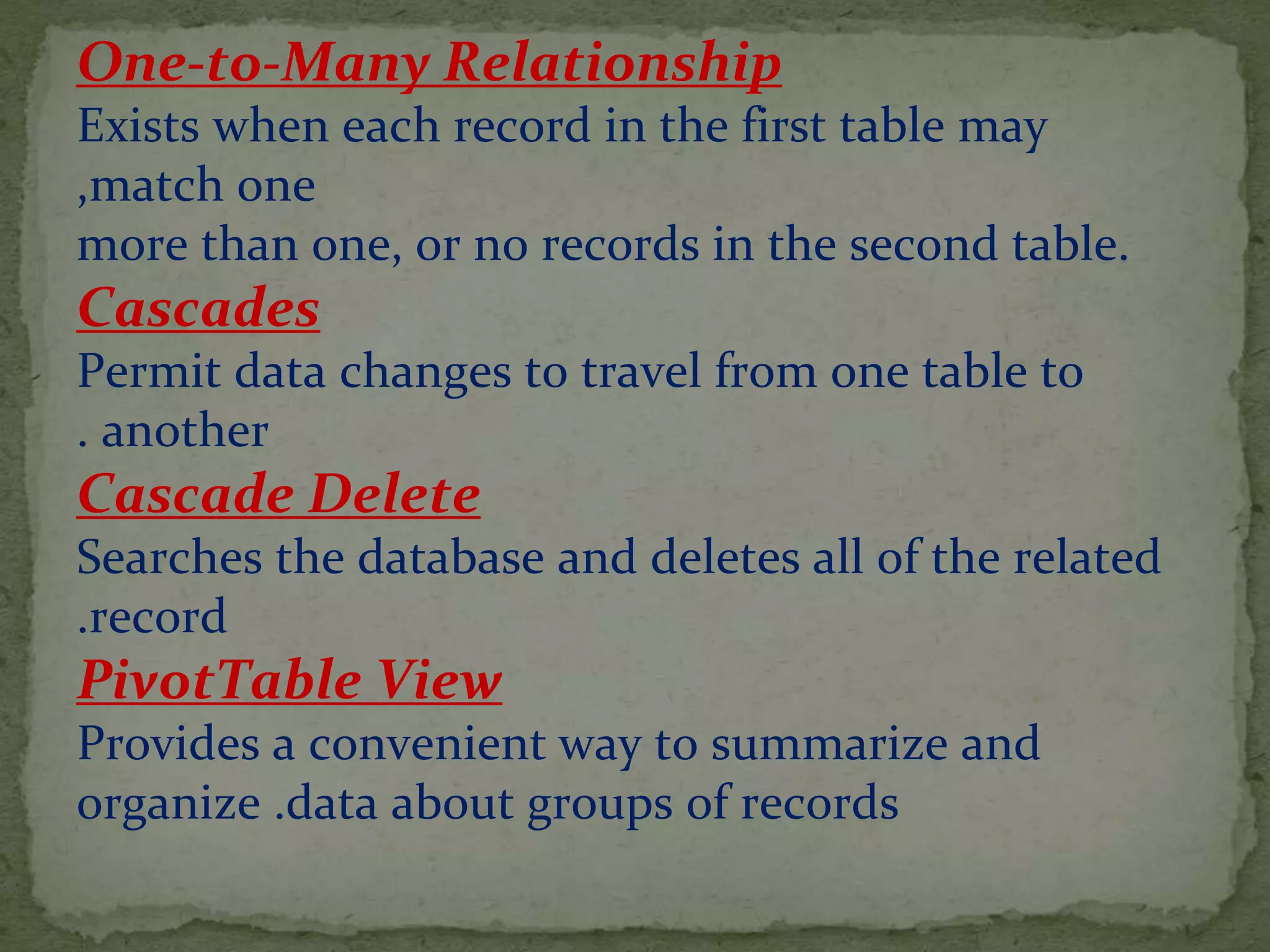 One-to-Many Relationship
Exists when each record in the first table may
match one,
more than one, or no records in the second table.
Cascades
Permit data changes to travel from one table to
another.
Cascade Delete
Searches the database and deletes all of the related
record.
PivotTable View
Provides a convenient way to summarize and
organize .data about groups of records
 