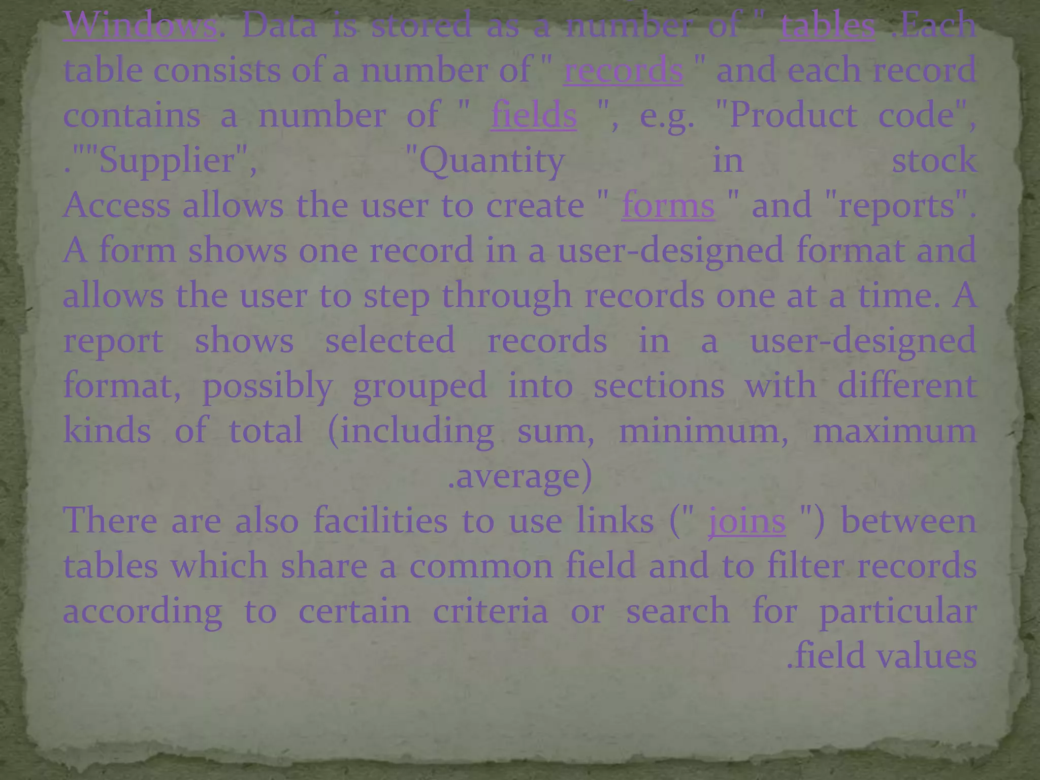 Windows. Data is stored as a number of " tables .Each
table consists of a number of " records " and each record
contains a number of " fields ", e.g. "Product code",
"Supplier", "Quantity in stock".
Access allows the user to create " forms " and "reports".
A form shows one record in a user-designed format and
allows the user to step through records one at a time. A
report shows selected records in a user-designed
format, possibly grouped into sections with different
kinds of total (including sum, minimum, maximum
average).
There are also facilities to use links (" joins ") between
tables which share a common field and to filter records
according to certain criteria or search for particular
field values.
 