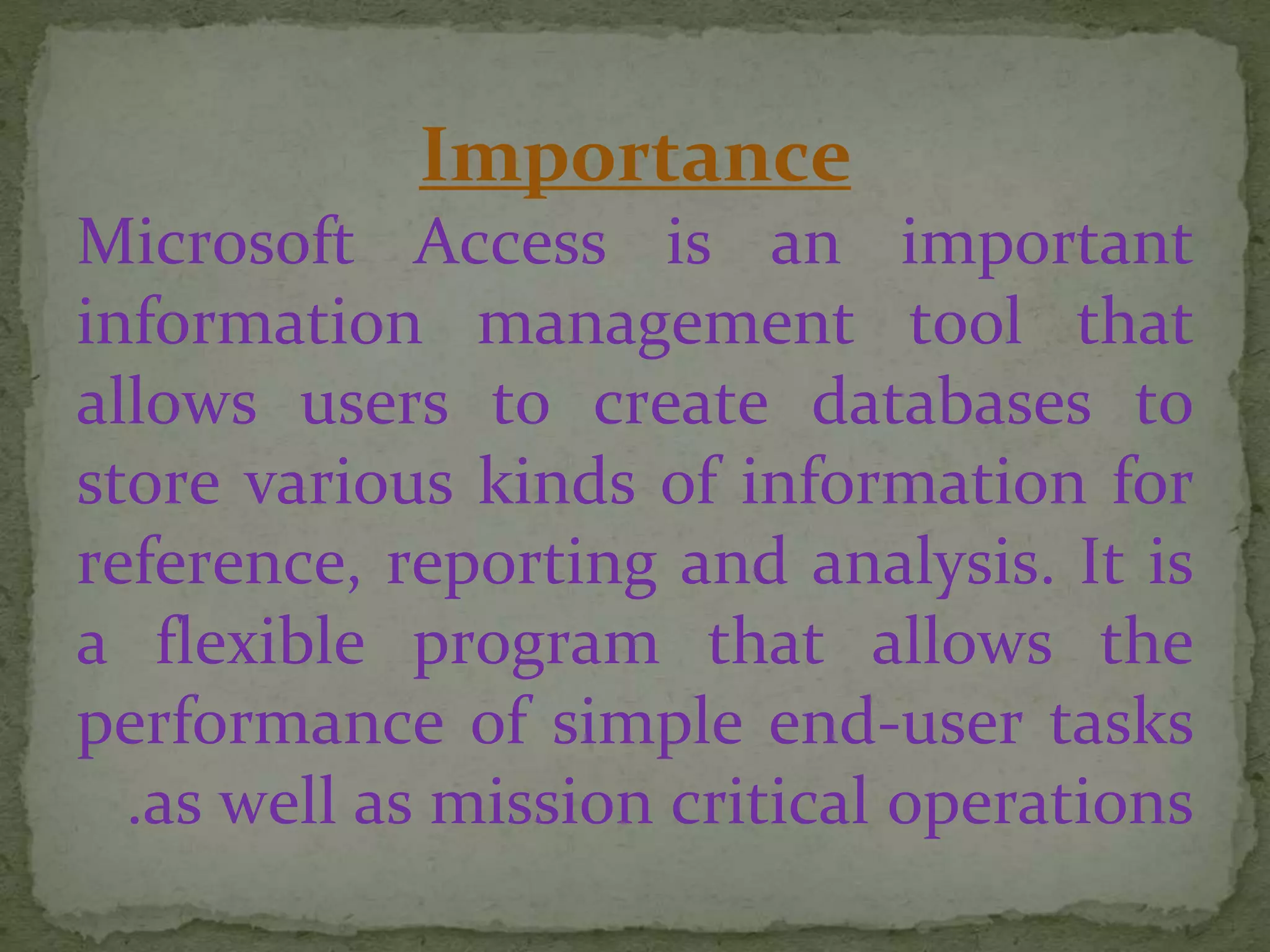 Importance
Microsoft Access is an important
information management tool that
allows users to create databases to
store various kinds of information for
reference, reporting and analysis. It is
a flexible program that allows the
performance of simple end-user tasks
as well as mission critical operations.
 