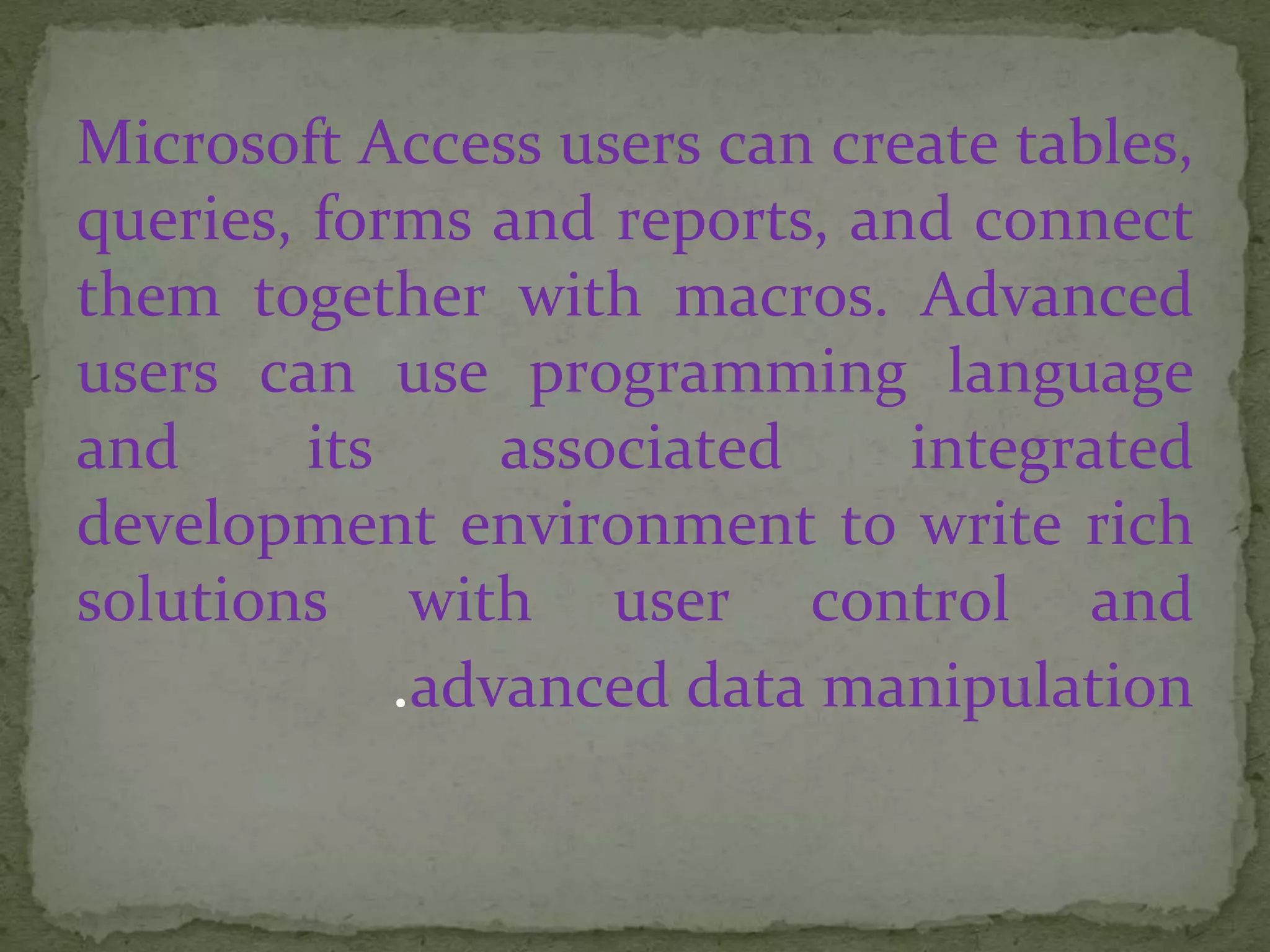 Microsoft Access users can create tables,
queries, forms and reports, and connect
them together with macros. Advanced
users can use programming language
and its associated integrated
development environment to write rich
solutions with user control and
advanced data manipulation.
 