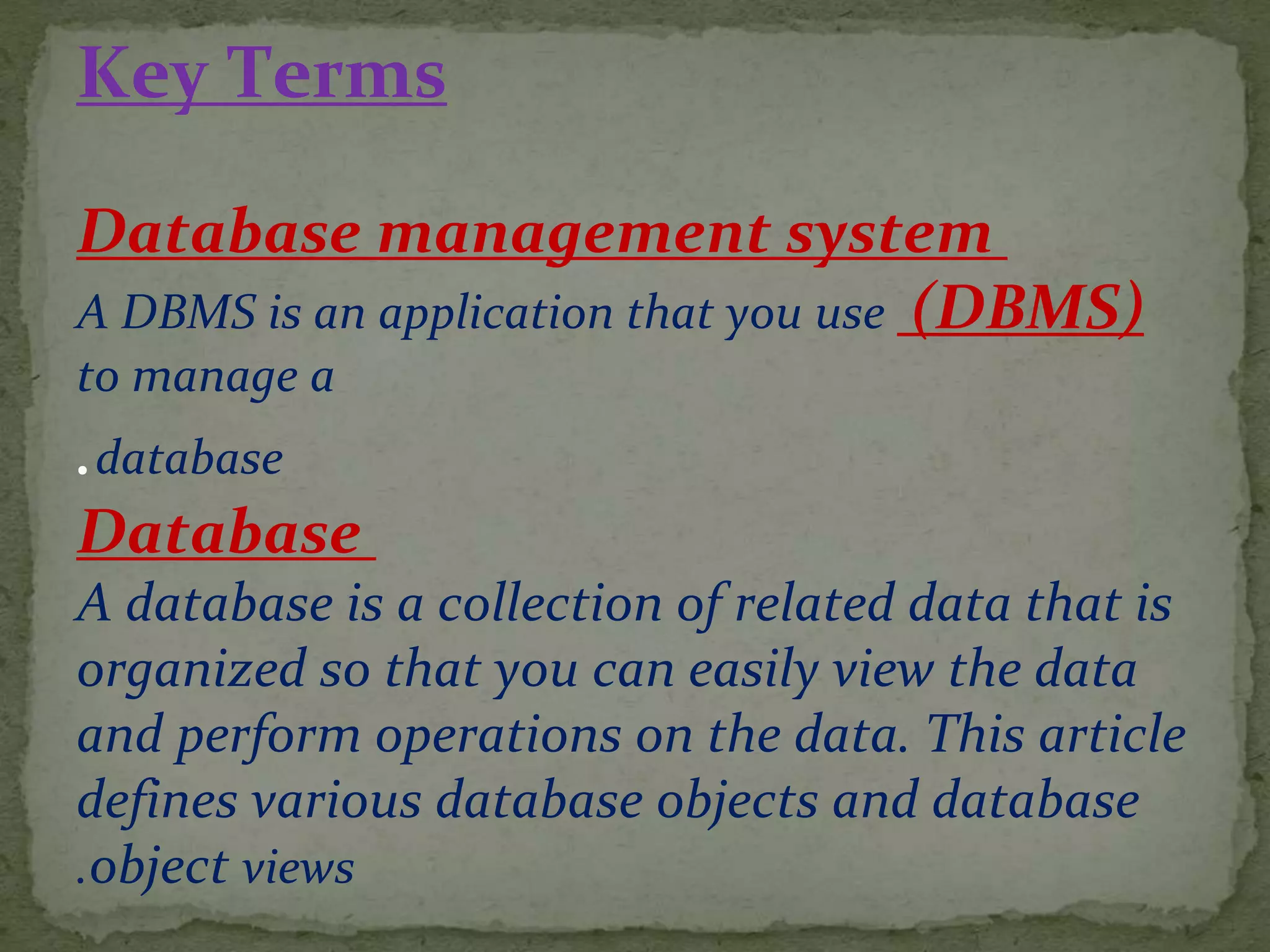 Key Terms
Database management system
(DBMS)A DBMS is an application that you use
to manage a
database.
Database
A database is a collection of related data that is
organized so that you can easily view the data
and perform operations on the data. This article
defines various database objects and database
object views.
 