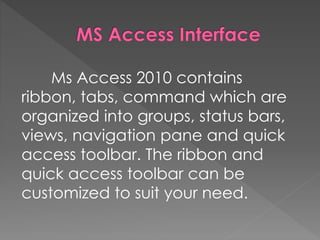 Ms Access 2010 contains
ribbon, tabs, command which are
organized into groups, status bars,
views, navigation pane and qui...