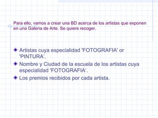 Para ello, vamos a crear una BD acerca de los artistas que exponen
en una Galeria de Arte. Se quiere recoger.
Artistas cuya especialidad 'FOTOGRAFIA' or
'PINTURA’.
Nombre y Ciudad de la escuela de los artistas cuya
especialidad 'FOTOGRAFIA‘.
Los premios recibidos por cada artista.
 