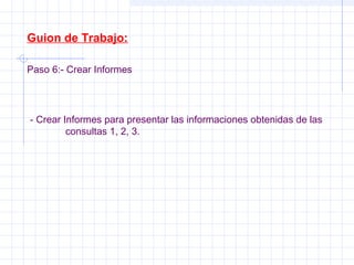 Guion de Trabajo:
Paso 6:- Crear Informes
- Crear Informes para presentar las informaciones obtenidas de las
consultas 1, 2, 3.
 