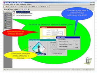 Se utilizan las formularios en distintas manera, como:
Formularios para las
entradas de datos
Formularios para pedir a
los usuarios que
seleccionen una opción
Formularios para abrir
otros Formularios o
informes.
 