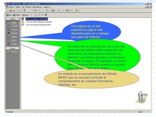 Una página es un tipo
especial de página web
diseñada para ver y trabajar
con datos de Internet.
Un macro es un conjunto de uno o de más
acciones que realiza cierta operación, tal
como abrir una formulario o imprimir un
informe. Los macros ayudan a automatizar
las tareas comunes. Por ejemplo, un macro
que imprime un informe cuando un usuario
hace clic un botón de la orden.
Un modulo es un procedimiento de VISUAL
BASIC que se usa para controlar el
comportamiento de nuestras formularios,
informes, etc.
 
