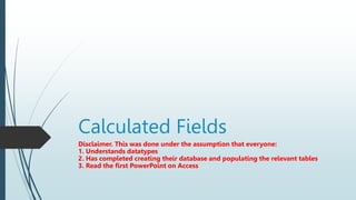 Calculated Fields
Disclaimer. This was done under the assumption that everyone:
1. Understands datatypes
2. Has completed creating their database and populating the relevant tables
3. Read the first PowerPoint on Access
 