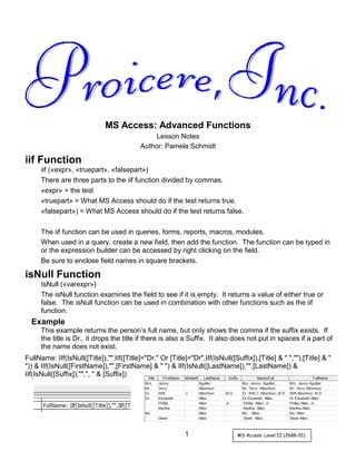 1 MS Access: Level II (2688-01)
MS Access: Advanced Functions
Lesson Notes
Author: Pamela Schmidt
iif Function
iif («expr», «truepart», «falsepart»)
There are three parts to the iif function divided by commas.
«expr» = the test
«truepart» = What MS Access should do if the test returns true.
«falsepart») = What MS Access should do if the test returns false.
The iif function can be used in queries, forms, reports, macros, modules.
When used in a query, create a new field, then add the function. The function can be typed in
or the expression builder can be accessed by right clicking on the field.
Be sure to enclose field names in square brackets.
isNull Function
IsNull («varexpr»)
The isNull function examines the field to see if it is empty. It returns a value of either true or
false. The isNull function can be used in combination with other functions such as the iif
function.
Example
This example returns the person’s full name, but only shows the comma if the suffix exists. If
the title is Dr., it drops the title if there is also a Suffix. It also does not put in spaces if a part of
the name does not exist.
FullName: IIf(IsNull([Title]),"",IIf([Title]="Dr." Or [Title]="Dr",IIf(IsNull([Suffix]),[Title] & " ",""),[Title] & "
")) & IIf(IsNull([FirstName]),"",[FirstName] & " ") & IIf(IsNull([LastName]),"",[LastName]) &
IIf(IsNull([Suffix]),"",", " & [Suffix])
 