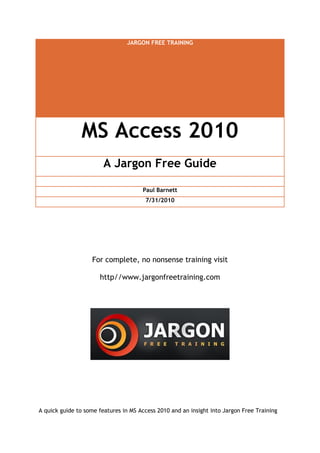 JARGON FREE TRAINING
MS Access 2010
A Jargon Free Guide
Paul Barnett
7/31/2010
For complete, no nonsense training visit
http//www.jargonfreetraining.com
A quick guide to some features in MS Access 2010 and an insight into Jargon Free Training
 