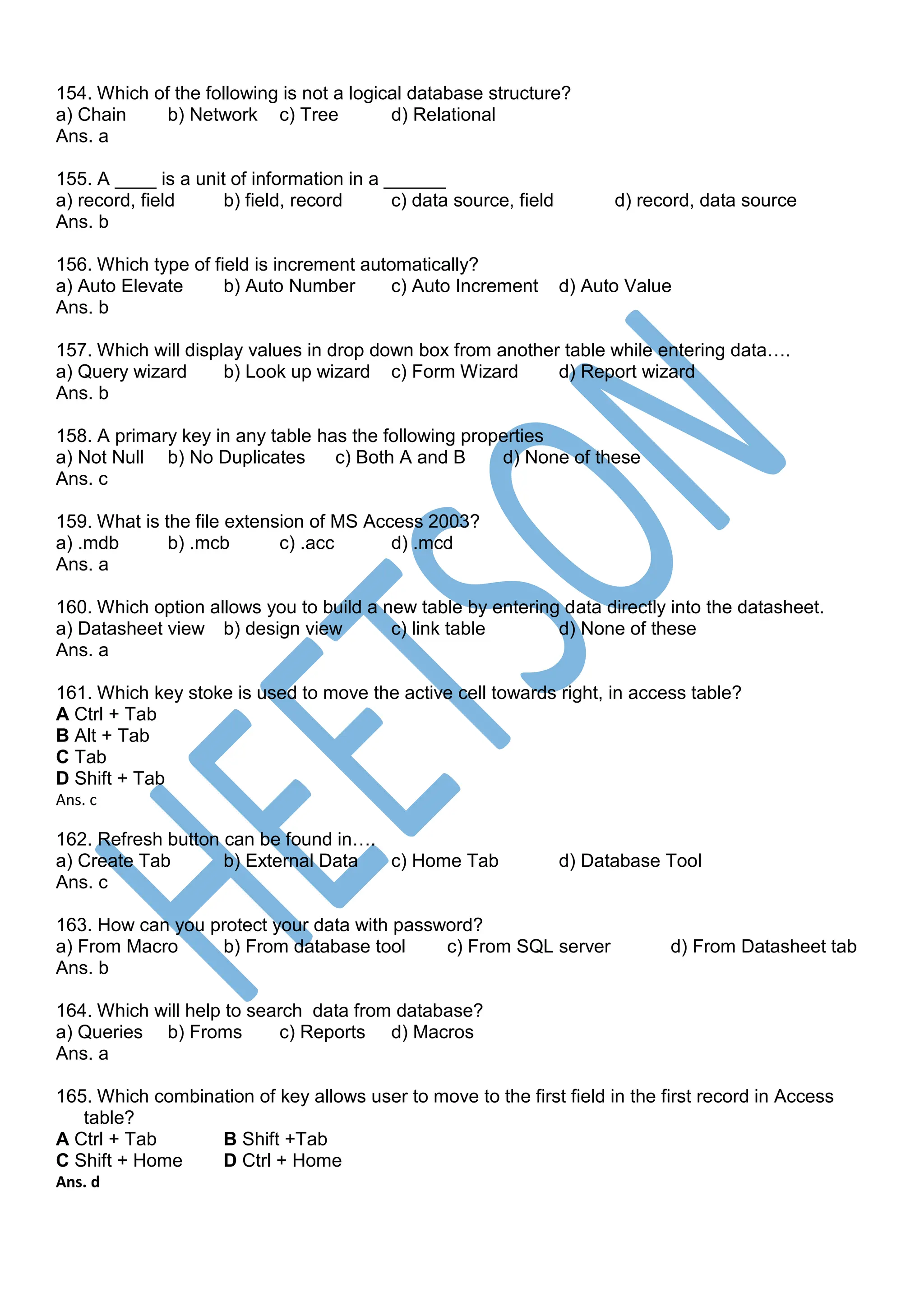 154. Which of the following is not a logical database structure?
a) Chain b) Network c) Tree d) Relational
Ans. a
155. A ____ is a unit of information in a ______
a) record, field b) field, record c) data source, field d) record, data source
Ans. b
156. Which type of field is increment automatically?
a) Auto Elevate b) Auto Number c) Auto Increment d) Auto Value
Ans. b
157. Which will display values in drop down box from another table while entering data….
a) Query wizard b) Look up wizard c) Form Wizard d) Report wizard
Ans. b
158. A primary key in any table has the following properties
a) Not Null b) No Duplicates c) Both A and B d) None of these
Ans. c
159. What is the file extension of MS Access 2003?
a) .mdb b) .mcb c) .acc d) .mcd
Ans. a
160. Which option allows you to build a new table by entering data directly into the datasheet.
a) Datasheet view b) design view c) link table d) None of these
Ans. a
161. Which key stoke is used to move the active cell towards right, in access table?
A Ctrl + Tab
B Alt + Tab
C Tab
D Shift + Tab
Ans. c
162. Refresh button can be found in….
a) Create Tab b) External Data c) Home Tab d) Database Tool
Ans. c
163. How can you protect your data with password?
a) From Macro b) From database tool c) From SQL server d) From Datasheet tab
Ans. b
164. Which will help to search data from database?
a) Queries b) Froms c) Reports d) Macros
Ans. a
165. Which combination of key allows user to move to the first field in the first record in Access
table?
A Ctrl + Tab B Shift +Tab
C Shift + Home D Ctrl + Home
Ans. d
 