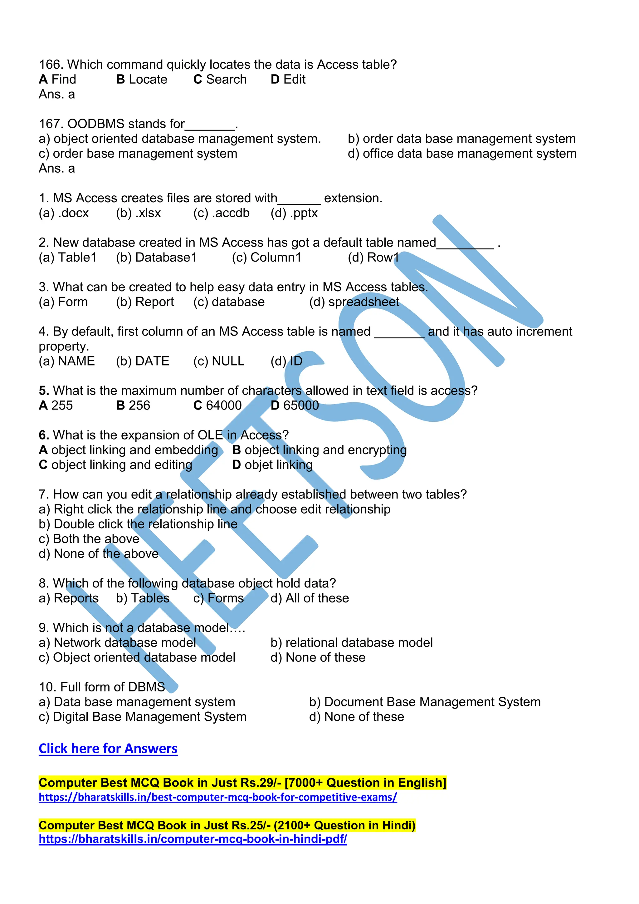 166. Which command quickly locates the data is Access table?
A Find B Locate C Search D Edit
Ans. a
167. OODBMS stands for_______.
a) object oriented database management system. b) order data base management system
c) order base management system d) office data base management system
Ans. a
1. MS Access creates files are stored with______ extension.
(a) .docx (b) .xlsx (c) .accdb (d) .pptx
2. New database created in MS Access has got a default table named________ .
(a) Table1 (b) Database1 (c) Column1 (d) Row1
3. What can be created to help easy data entry in MS Access tables.
(a) Form (b) Report (c) database (d) spreadsheet
4. By default, first column of an MS Access table is named _______ and it has auto increment
property.
(a) NAME (b) DATE (c) NULL (d) ID
5. What is the maximum number of characters allowed in text field is access?
A 255 B 256 C 64000 D 65000
6. What is the expansion of OLE in Access?
A object linking and embedding B object linking and encrypting
C object linking and editing D objet linking
7. How can you edit a relationship already established between two tables?
a) Right click the relationship line and choose edit relationship
b) Double click the relationship line
c) Both the above
d) None of the above
8. Which of the following database object hold data?
a) Reports b) Tables c) Forms d) All of these
9. Which is not a database model….
a) Network database model b) relational database model
c) Object oriented database model d) None of these
10. Full form of DBMS
a) Data base management system b) Document Base Management System
c) Digital Base Management System d) None of these
Click here for Answers
Computer Best MCQ Book in Just Rs.29/- [7000+ Question in English]
https://bharatskills.in/best-computer-mcq-book-for-competitive-exams/
Computer Best MCQ Book in Just Rs.25/- (2100+ Question in Hindi)
https://bharatskills.in/computer-mcq-book-in-hindi-pdf/
 