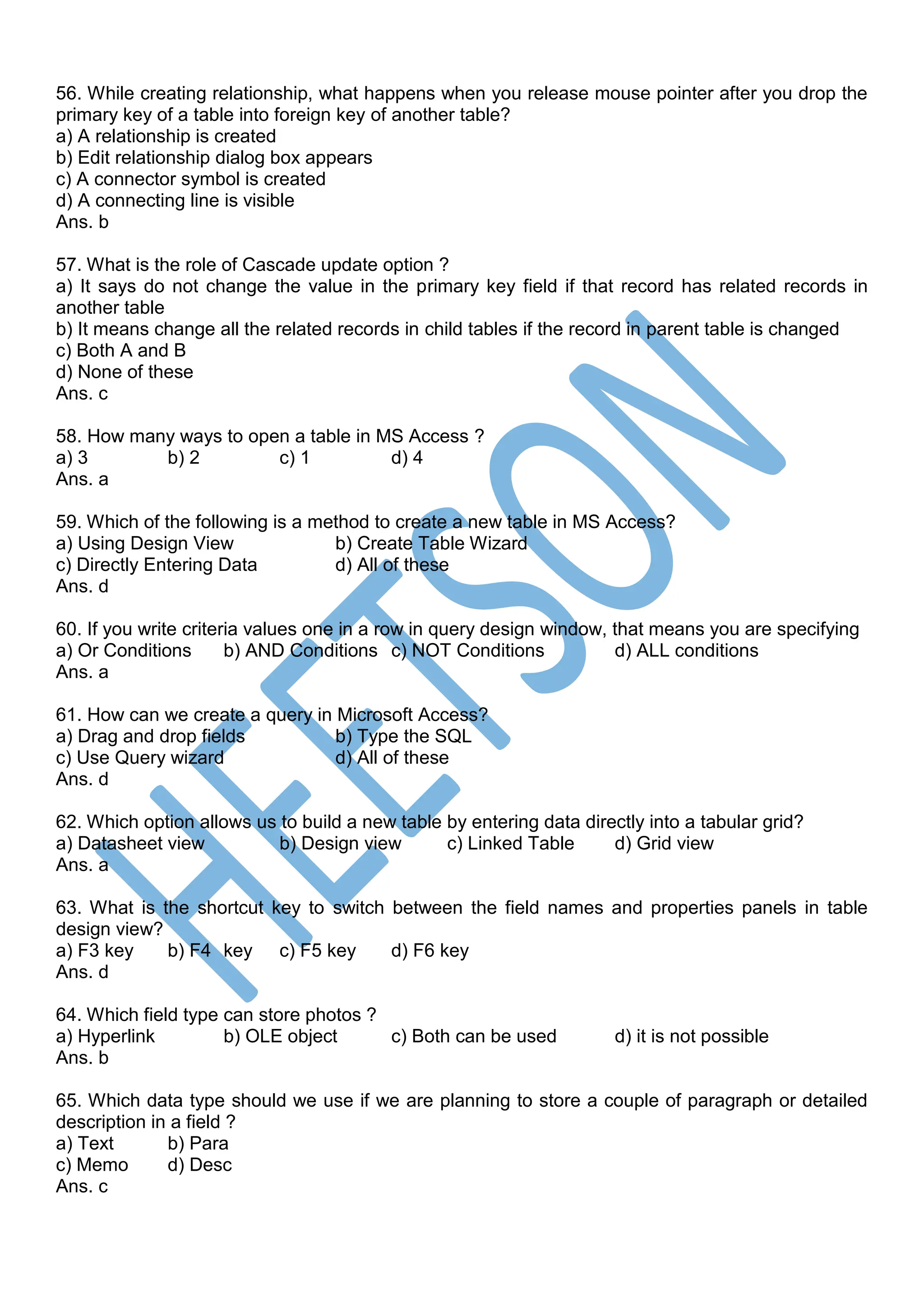 56. While creating relationship, what happens when you release mouse pointer after you drop the
primary key of a table into foreign key of another table?
a) A relationship is created
b) Edit relationship dialog box appears
c) A connector symbol is created
d) A connecting line is visible
Ans. b
57. What is the role of Cascade update option ?
a) It says do not change the value in the primary key field if that record has related records in
another table
b) It means change all the related records in child tables if the record in parent table is changed
c) Both A and B
d) None of these
Ans. c
58. How many ways to open a table in MS Access ?
a) 3 b) 2 c) 1 d) 4
Ans. a
59. Which of the following is a method to create a new table in MS Access?
a) Using Design View b) Create Table Wizard
c) Directly Entering Data d) All of these
Ans. d
60. If you write criteria values one in a row in query design window, that means you are specifying
a) Or Conditions b) AND Conditions c) NOT Conditions d) ALL conditions
Ans. a
61. How can we create a query in Microsoft Access?
a) Drag and drop fields b) Type the SQL
c) Use Query wizard d) All of these
Ans. d
62. Which option allows us to build a new table by entering data directly into a tabular grid?
a) Datasheet view b) Design view c) Linked Table d) Grid view
Ans. a
63. What is the shortcut key to switch between the field names and properties panels in table
design view?
a) F3 key b) F4 key c) F5 key d) F6 key
Ans. d
64. Which field type can store photos ?
a) Hyperlink b) OLE object c) Both can be used d) it is not possible
Ans. b
65. Which data type should we use if we are planning to store a couple of paragraph or detailed
description in a field ?
a) Text b) Para
c) Memo d) Desc
Ans. c
 
