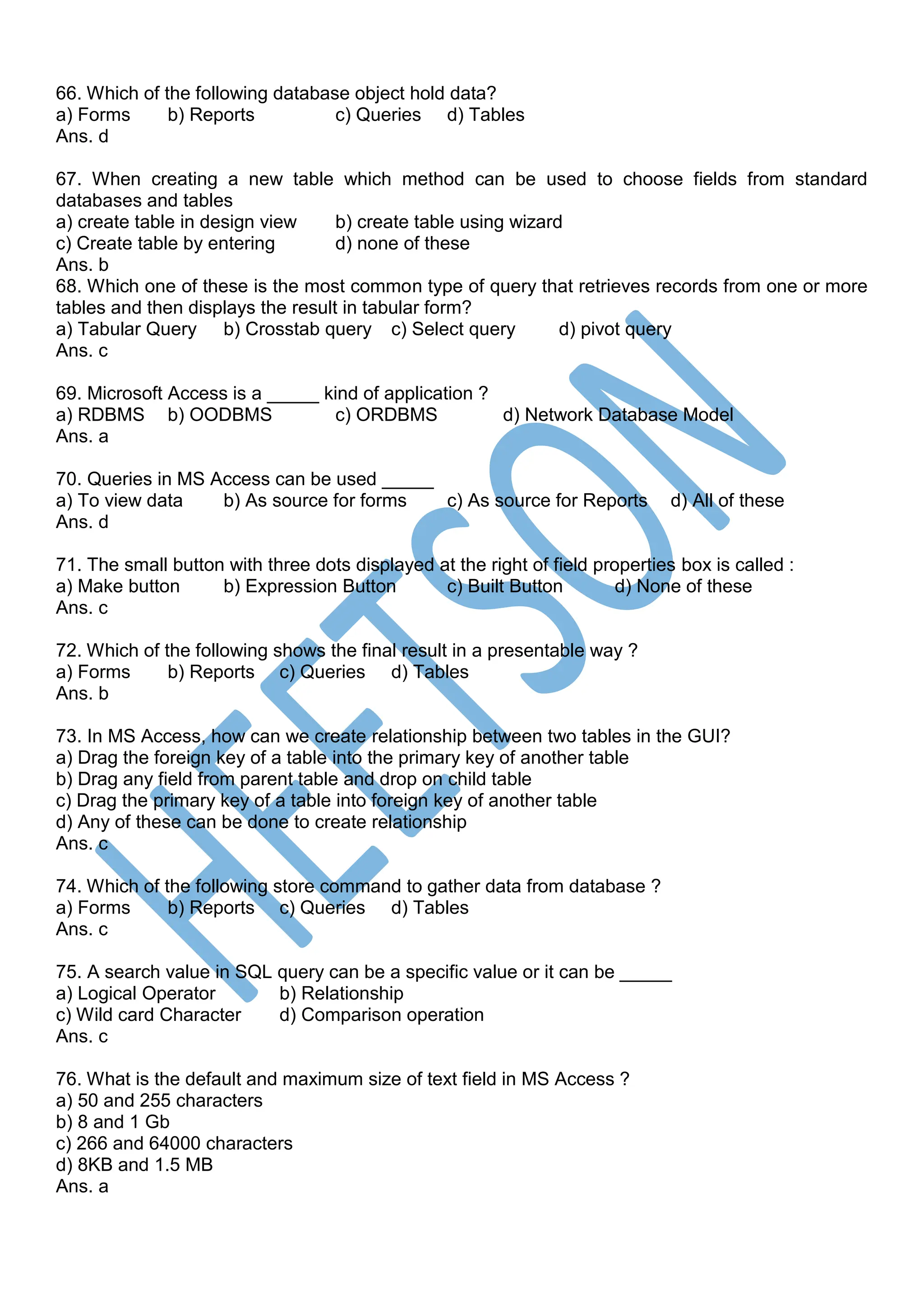 66. Which of the following database object hold data?
a) Forms b) Reports c) Queries d) Tables
Ans. d
67. When creating a new table which method can be used to choose fields from standard
databases and tables
a) create table in design view b) create table using wizard
c) Create table by entering d) none of these
Ans. b
68. Which one of these is the most common type of query that retrieves records from one or more
tables and then displays the result in tabular form?
a) Tabular Query b) Crosstab query c) Select query d) pivot query
Ans. c
69. Microsoft Access is a _____ kind of application ?
a) RDBMS b) OODBMS c) ORDBMS d) Network Database Model
Ans. a
70. Queries in MS Access can be used _____
a) To view data b) As source for forms c) As source for Reports d) All of these
Ans. d
71. The small button with three dots displayed at the right of field properties box is called :
a) Make button b) Expression Button c) Built Button d) None of these
Ans. c
72. Which of the following shows the final result in a presentable way ?
a) Forms b) Reports c) Queries d) Tables
Ans. b
73. In MS Access, how can we create relationship between two tables in the GUI?
a) Drag the foreign key of a table into the primary key of another table
b) Drag any field from parent table and drop on child table
c) Drag the primary key of a table into foreign key of another table
d) Any of these can be done to create relationship
Ans. c
74. Which of the following store command to gather data from database ?
a) Forms b) Reports c) Queries d) Tables
Ans. c
75. A search value in SQL query can be a specific value or it can be _____
a) Logical Operator b) Relationship
c) Wild card Character d) Comparison operation
Ans. c
76. What is the default and maximum size of text field in MS Access ?
a) 50 and 255 characters
b) 8 and 1 Gb
c) 266 and 64000 characters
d) 8KB and 1.5 MB
Ans. a
 