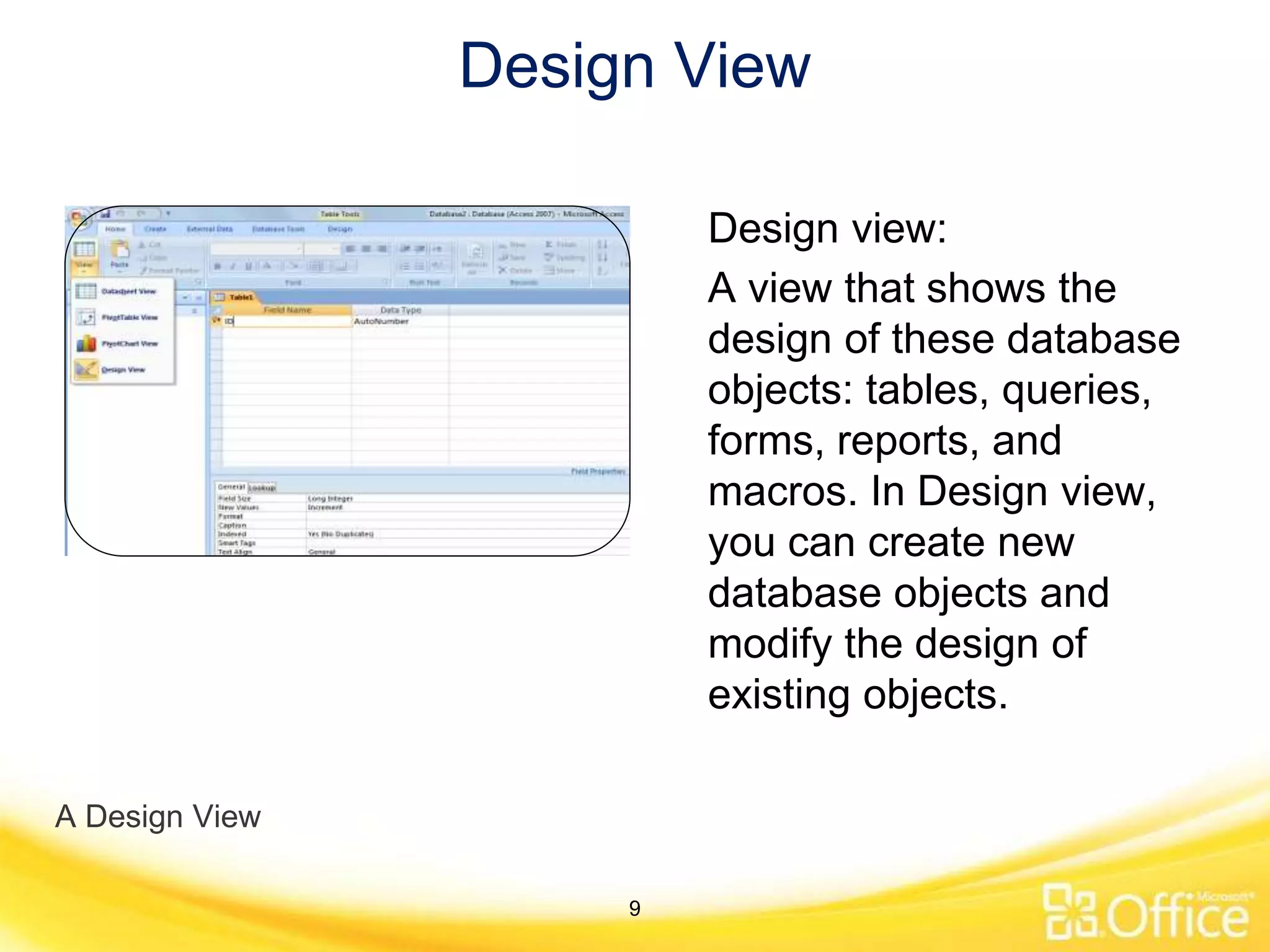 Design View
A Design View
Design view:
A view that shows the
design of these database
objects: tables, queries,
forms, reports, and
macros. In Design view,
you can create new
database objects and
modify the design of
existing objects.
9
 
