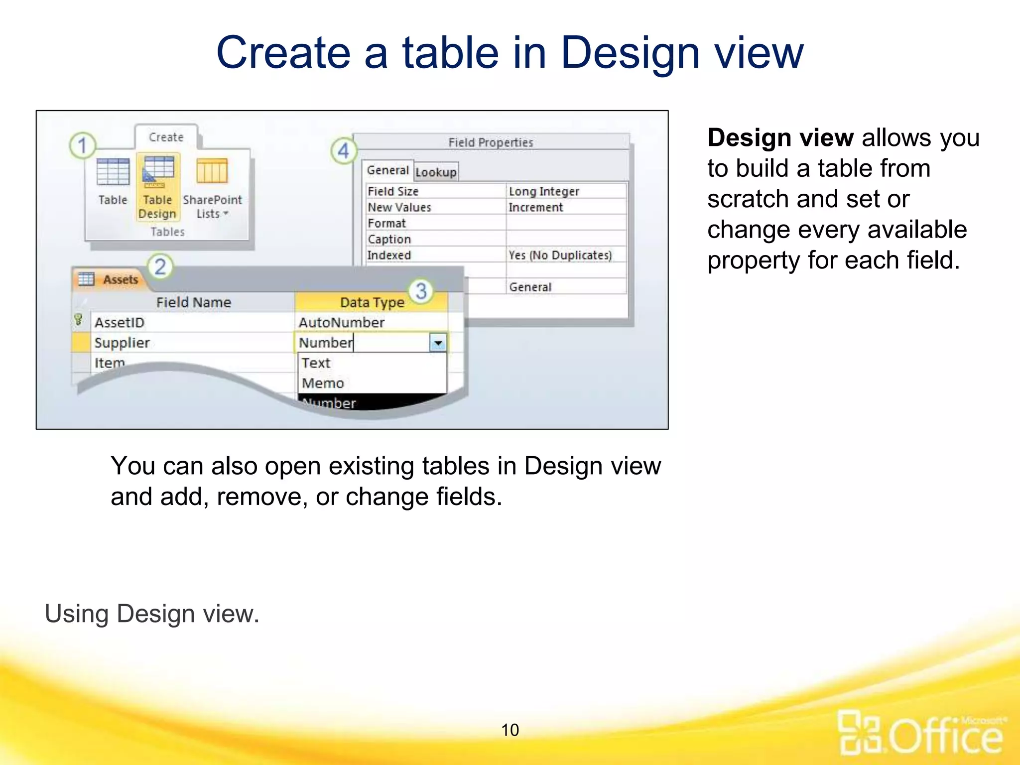 Create a table in Design view
Using Design view.
Design view allows you
to build a table from
scratch and set or
change every available
property for each field.
You can also open existing tables in Design view
and add, remove, or change fields.
10
 