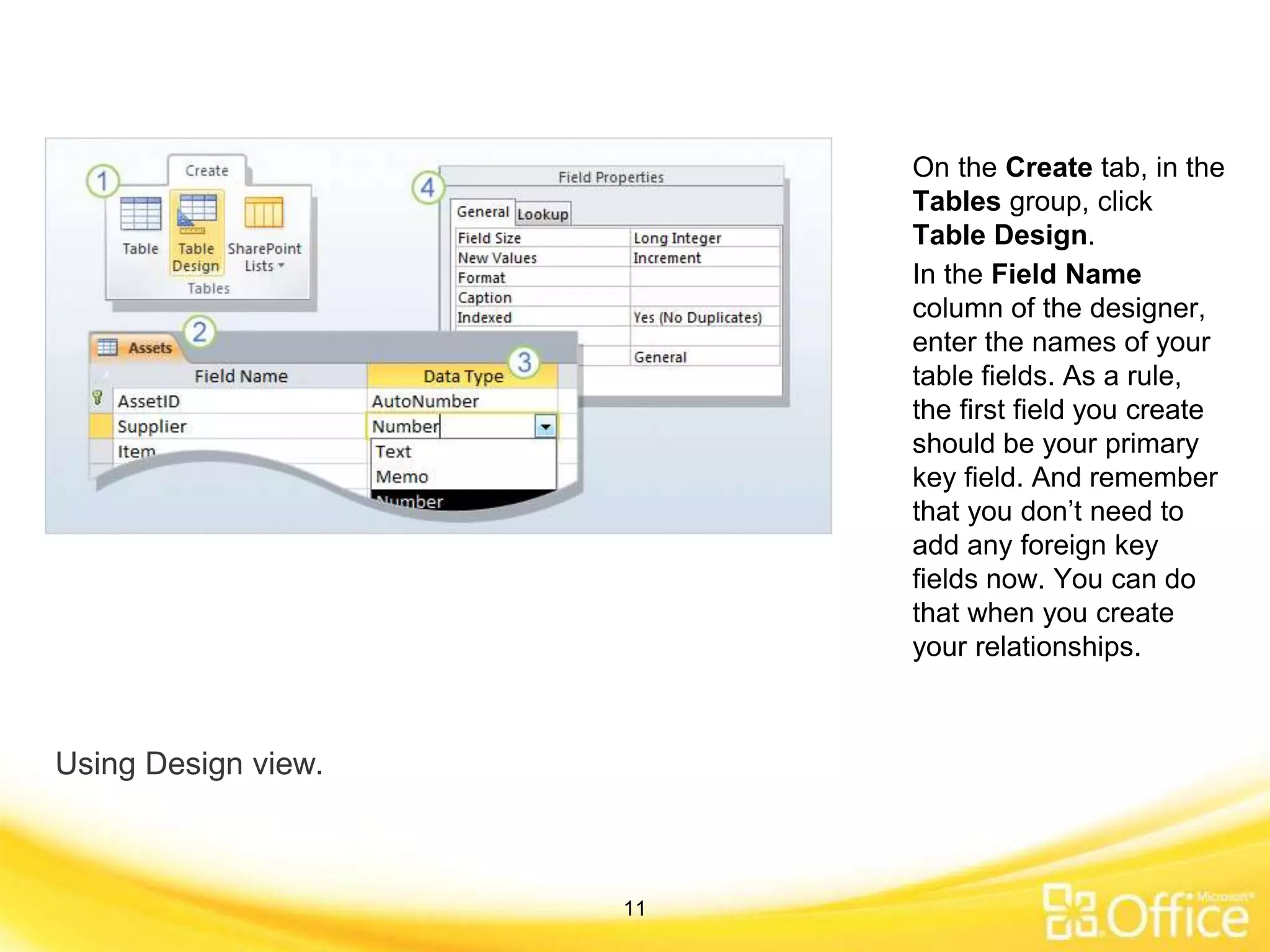 Using Design view.
On the Create tab, in the
Tables group, click
Table Design.
In the Field Name
column of the designer,
enter the names of your
table fields. As a rule,
the first field you create
should be your primary
key field. And remember
that you don’t need to
add any foreign key
fields now. You can do
that when you create
your relationships.
11
 