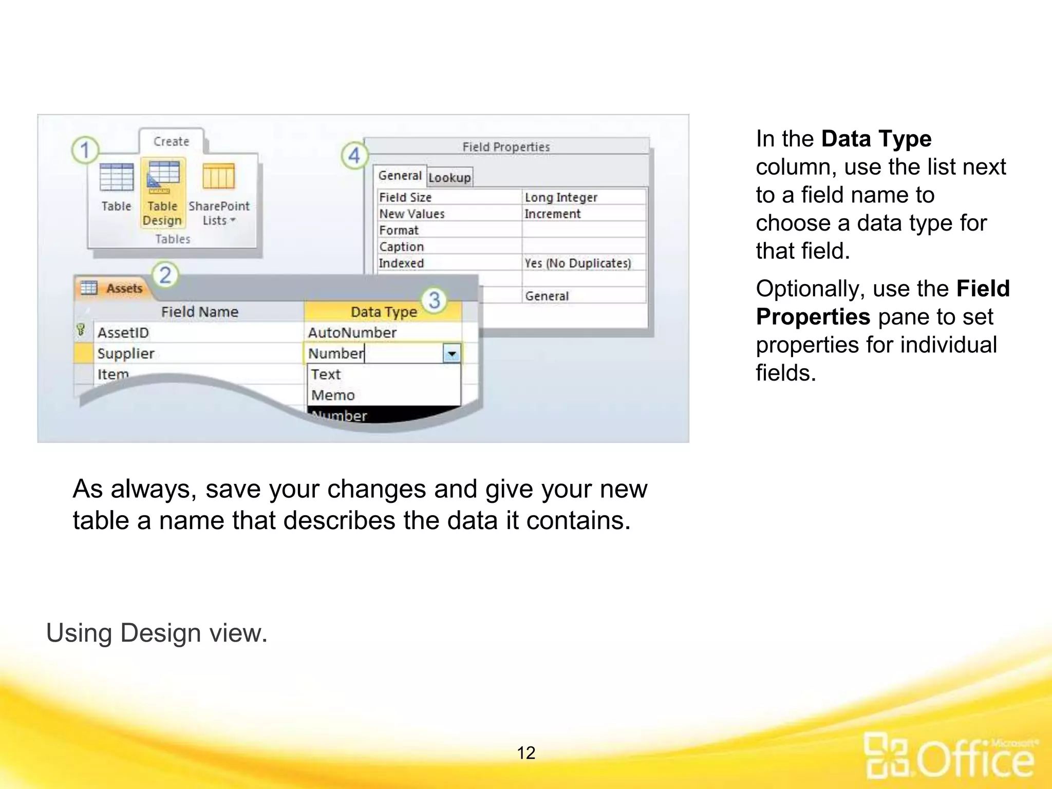 Using Design view.
In the Data Type
column, use the list next
to a field name to
choose a data type for
that field.
As always, save your changes and give your new
table a name that describes the data it contains.
Optionally, use the Field
Properties pane to set
properties for individual
fields.
12
 