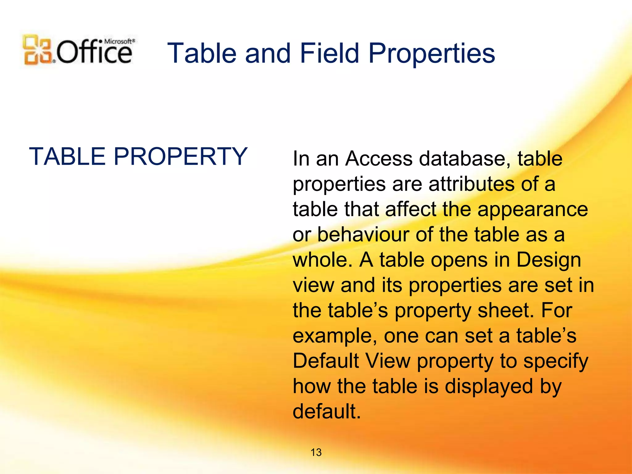 In an Access database, table
properties are attributes of a
table that affect the appearance
or behaviour of the table as a
whole. A table opens in Design
view and its properties are set in
the table’s property sheet. For
example, one can set a table’s
Default View property to specify
how the table is displayed by
default.
TABLE PROPERTY
Table and Field Properties
13
 