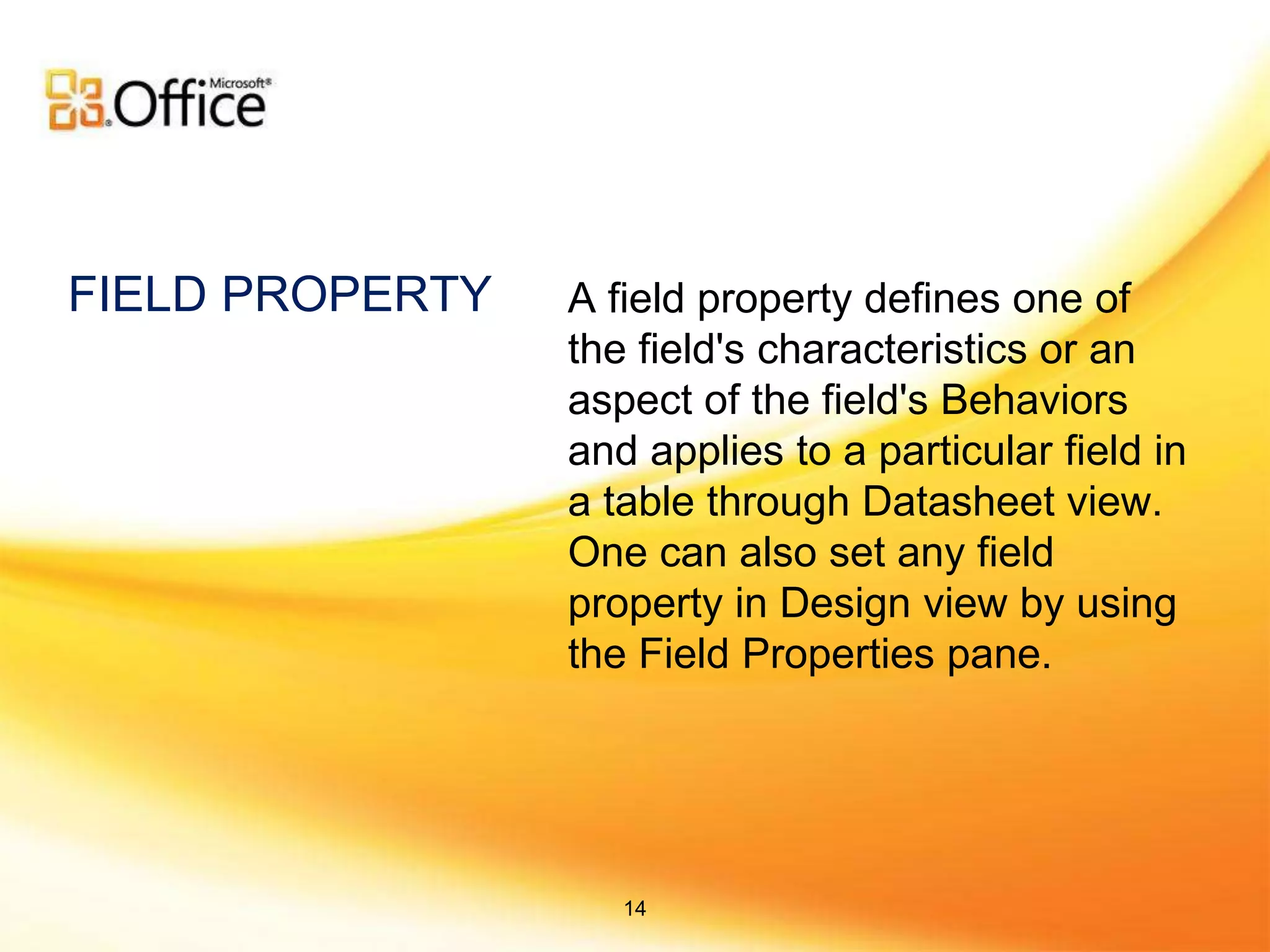 A field property defines one of
the field's characteristics or an
aspect of the field's Behaviors
and applies to a particular field in
a table through Datasheet view.
One can also set any field
property in Design view by using
the Field Properties pane.
FIELD PROPERTY
14
 