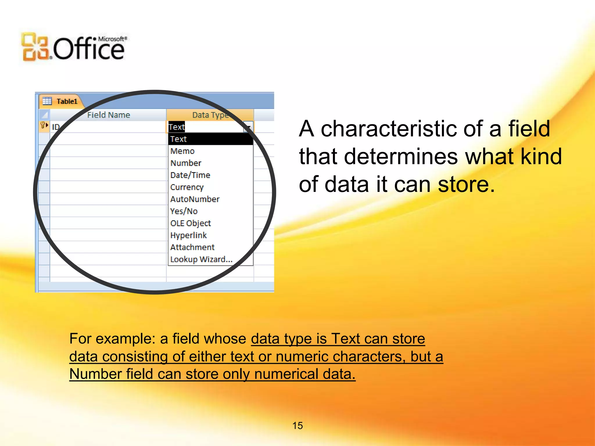 A characteristic of a field
that determines what kind
of data it can store.
For example: a field whose data type is Text can store
data consisting of either text or numeric characters, but a
Number field can store only numerical data.
15
 