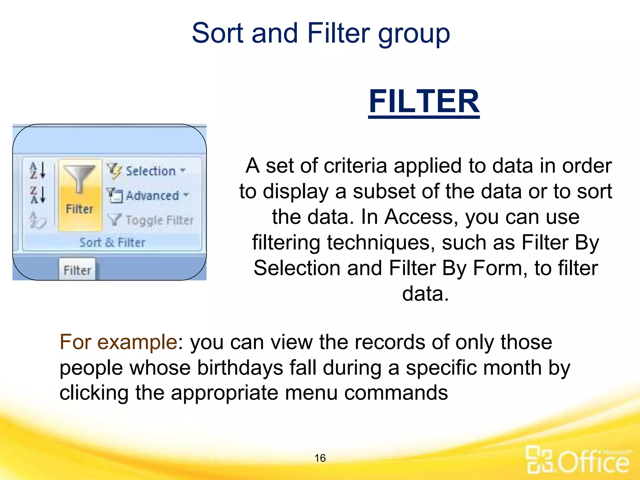 Sort and Filter group
A set of criteria applied to data in order
to display a subset of the data or to sort
the data. In Access, you can use
filtering techniques, such as Filter By
Selection and Filter By Form, to filter
data.
For example: you can view the records of only those
people whose birthdays fall during a specific month by
clicking the appropriate menu commands
FILTER
16
 
