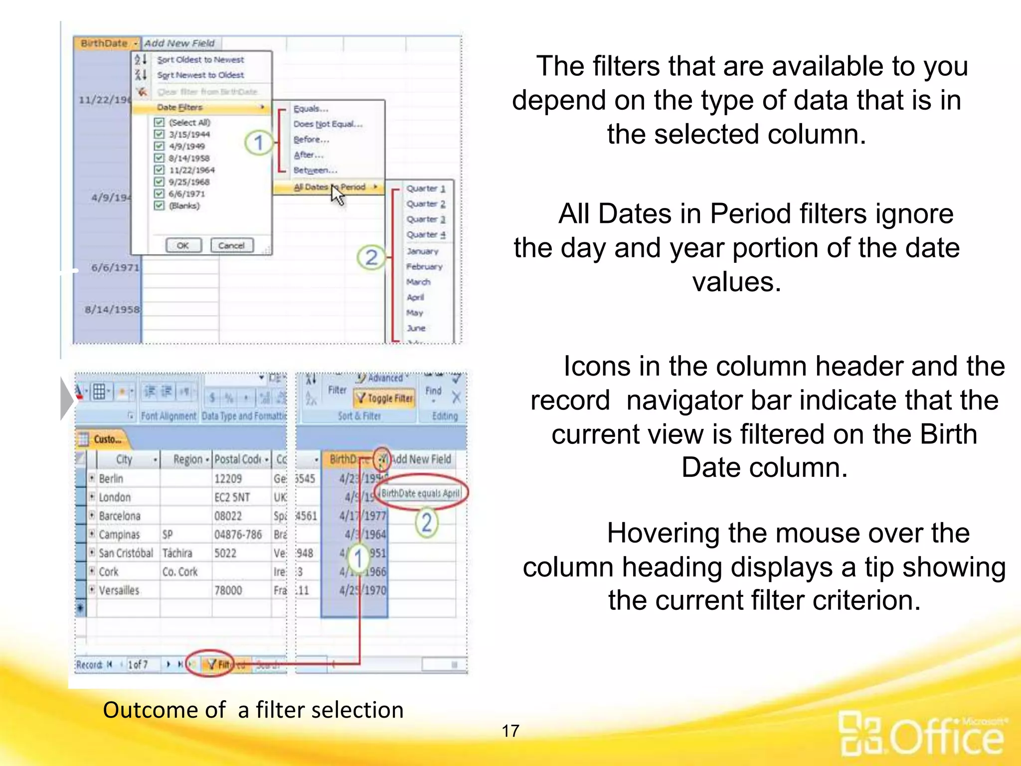 The filters that are available to you
depend on the type of data that is in
the selected column.
All Dates in Period filters ignore
the day and year portion of the date
values.
Icons in the column header and the
record navigator bar indicate that the
current view is filtered on the Birth
Date column.
Hovering the mouse over the
column heading displays a tip showing
the current filter criterion.
Outcome of a filter selection
17
 