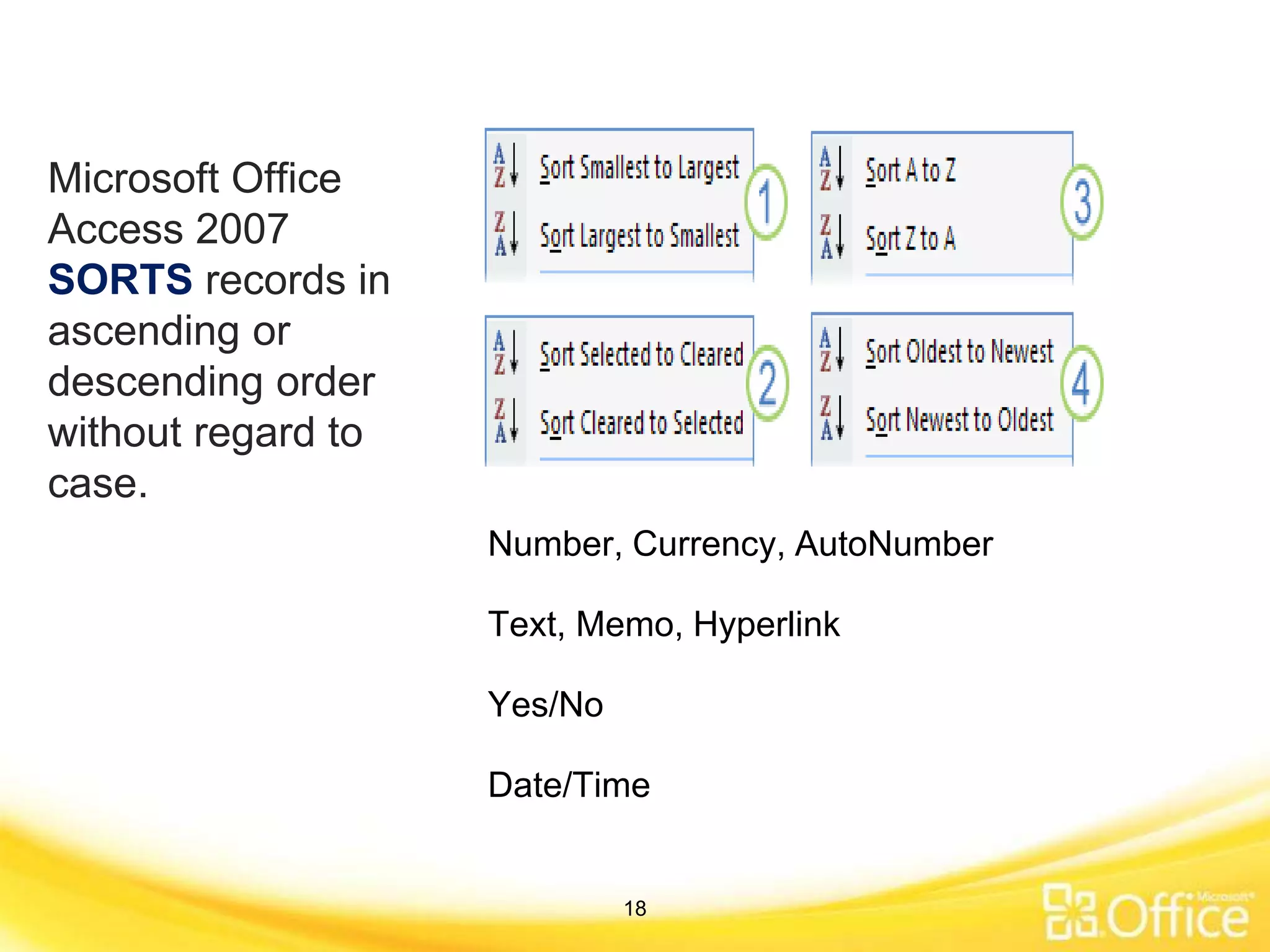 Microsoft Office
Access 2007
SORTS records in
ascending or
descending order
without regard to
case.
Number, Currency, AutoNumber
Text, Memo, Hyperlink
Yes/No
Date/Time
18
 