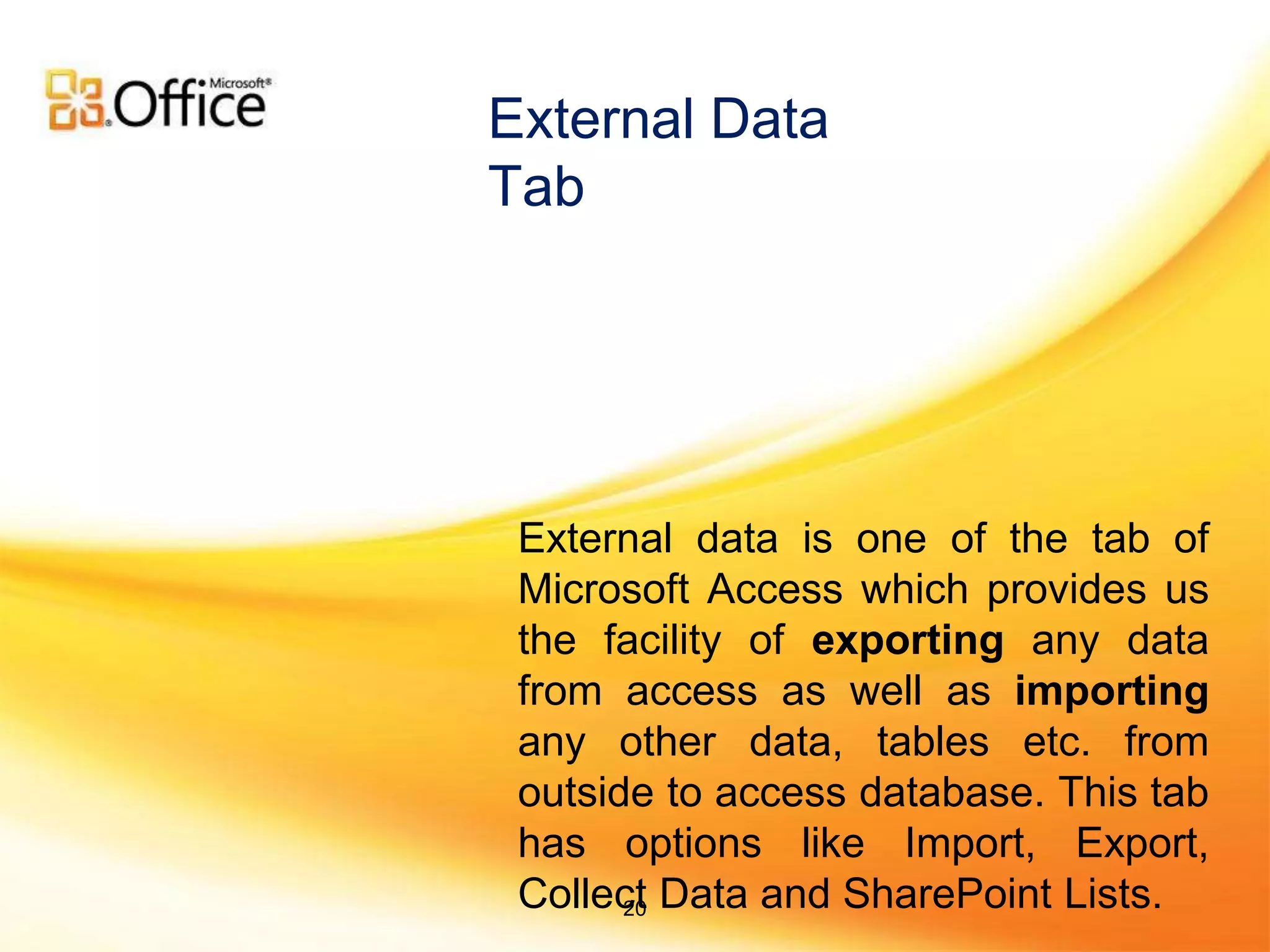 External data is one of the tab of
Microsoft Access which provides us
the facility of exporting any data
from access as well as importing
any other data, tables etc. from
outside to access database. This tab
has options like Import, Export,
Collect Data and SharePoint Lists.
External Data
Tab
20
 