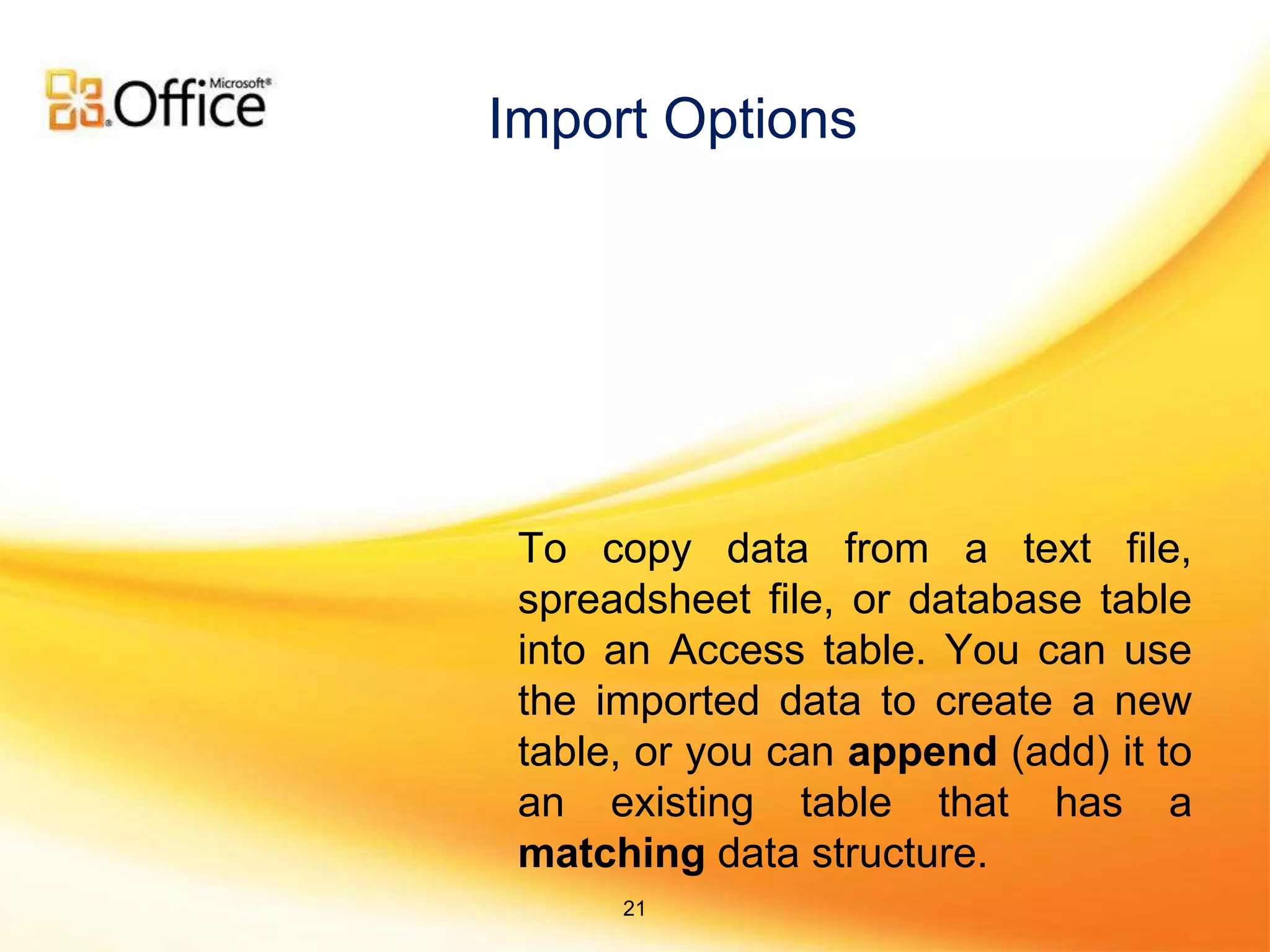 To copy data from a text file,
spreadsheet file, or database table
into an Access table. You can use
the imported data to create a new
table, or you can append (add) it to
an existing table that has a
matching data structure.
Import Options
21
 