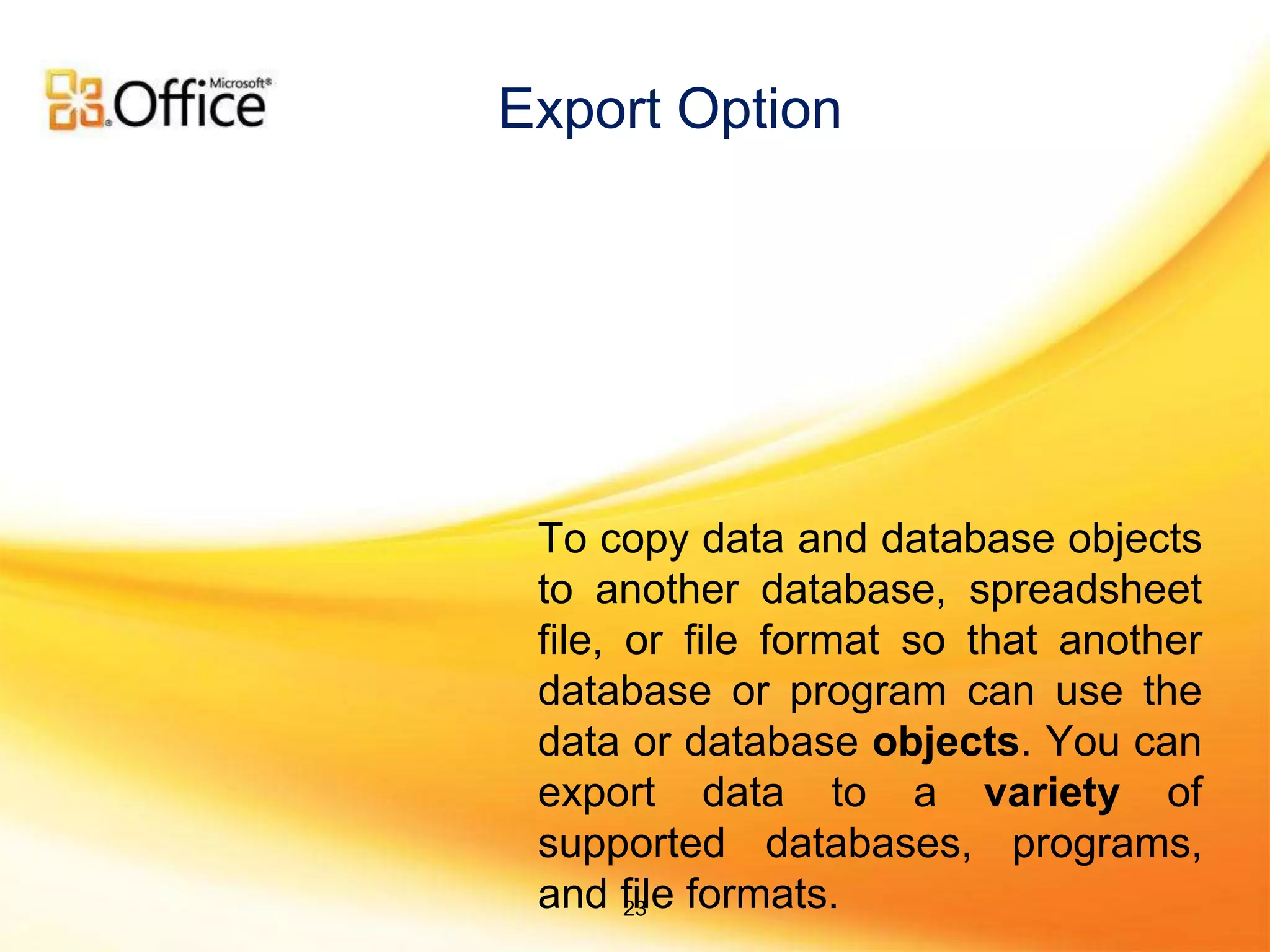To copy data and database objects
to another database, spreadsheet
file, or file format so that another
database or program can use the
data or database objects. You can
export data to a variety of
supported databases, programs,
and file formats.
Export Option
23
 