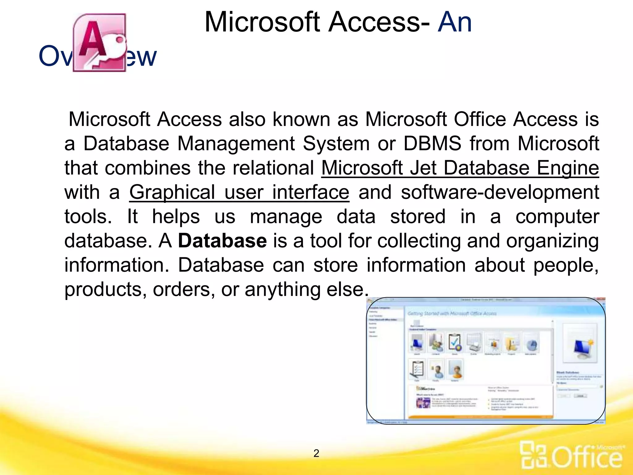 Microsoft Access- An
Overview
Microsoft Access also known as Microsoft Office Access is
a Database Management System or DBMS from Microsoft
that combines the relational Microsoft Jet Database Engine
with a Graphical user interface and software-development
tools. It helps us manage data stored in a computer
database. A Database is a tool for collecting and organizing
information. Database can store information about people,
products, orders, or anything else.
2
 
