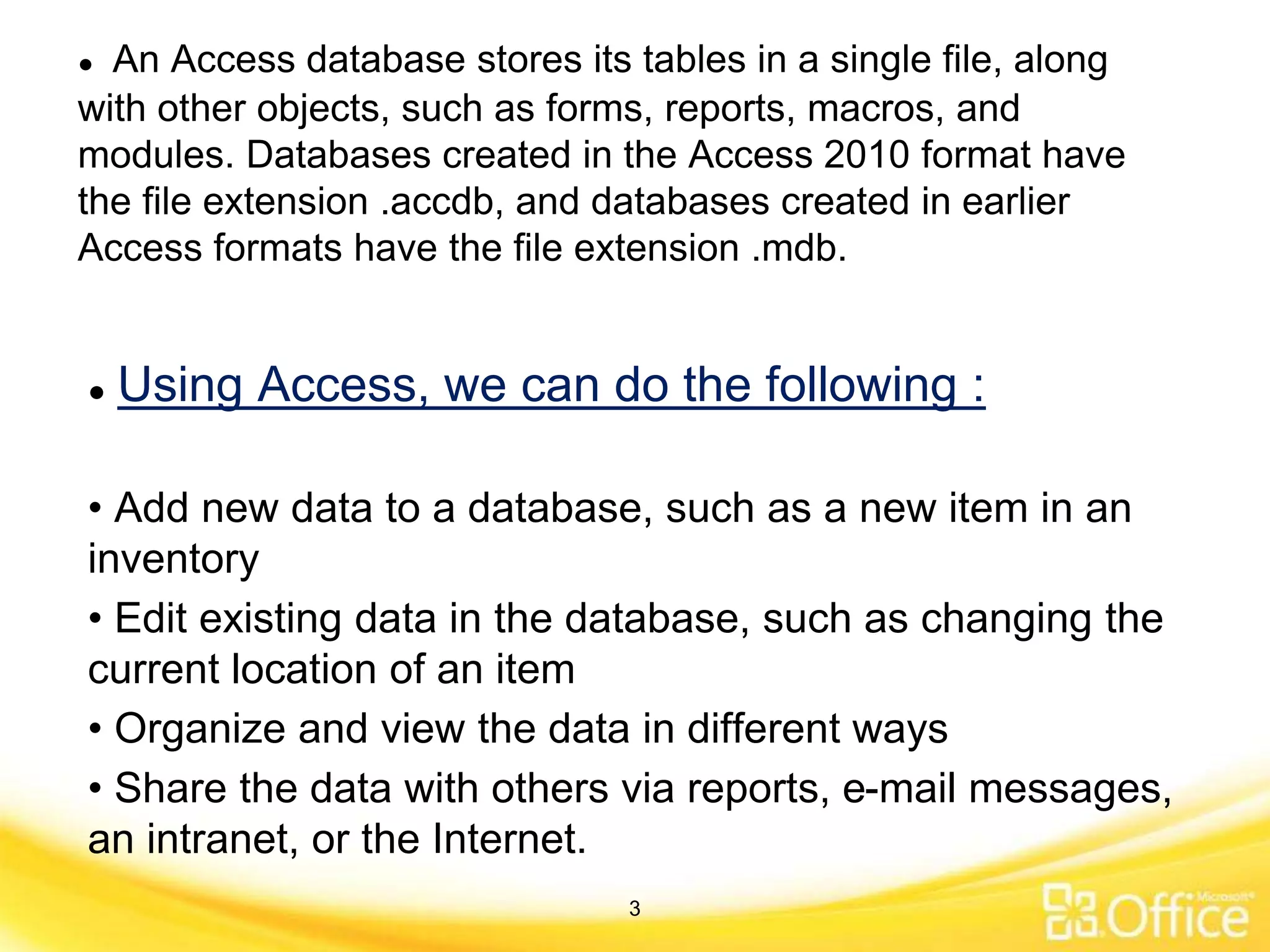 ● Using Access, we can do the following :
• Add new data to a database, such as a new item in an
inventory
• Edit existing data in the database, such as changing the
current location of an item
• Organize and view the data in different ways
• Share the data with others via reports, e-mail messages,
an intranet, or the Internet.
● An Access database stores its tables in a single file, along
with other objects, such as forms, reports, macros, and
modules. Databases created in the Access 2010 format have
the file extension .accdb, and databases created in earlier
Access formats have the file extension .mdb.
3
 