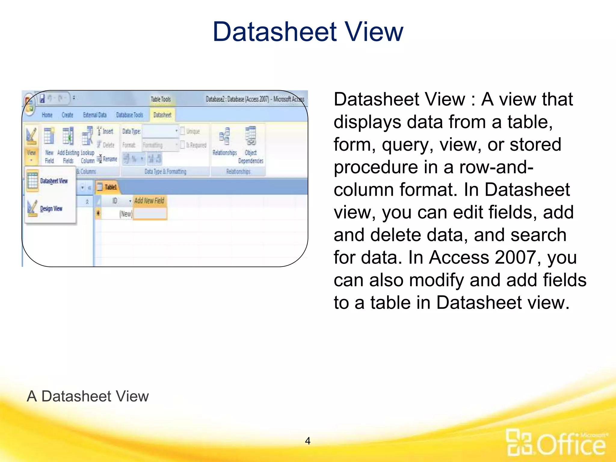 Datasheet View
A Datasheet View
Datasheet View : A view that
displays data from a table,
form, query, view, or stored
procedure in a row-and-
column format. In Datasheet
view, you can edit fields, add
and delete data, and search
for data. In Access 2007, you
can also modify and add fields
to a table in Datasheet view.
4
 