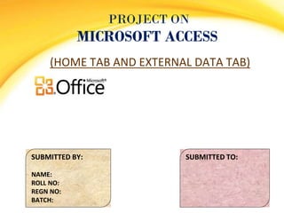 PROJECT ON
MICROSOFT ACCESS
(HOME TAB AND EXTERNAL DATA TAB)
SUBMITTED BY:
NAME:
ROLL NO:
REGN NO:
BATCH:
SUBMITTED TO:
 