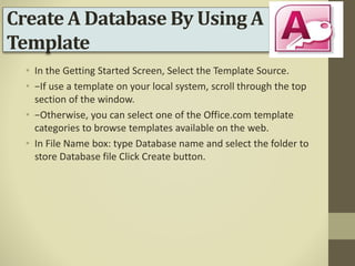 Create A Database By Using A
Template
• In the Getting Started Screen, Select the Template Source.
• −If use a template on your local system, scroll through the top
section of the window.
• −Otherwise, you can select one of the Office.com template
categories to browse templates available on the web.
• In File Name box: type Database name and select the folder to
store Database file Click Create button.
 
