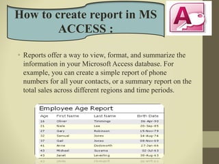• Reports offer a way to view, format, and summarize the
information in your Microsoft Access database. For
example, you can create a simple report of phone
numbers for all your contacts, or a summary report on the
total sales across different regions and time periods.
How to create report in MS
ACCESS :
 