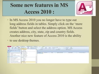 Some new features in MS
Access 2010 :
• In MS Access 2010 you no longer have to type out
long address fields in tables. Si...