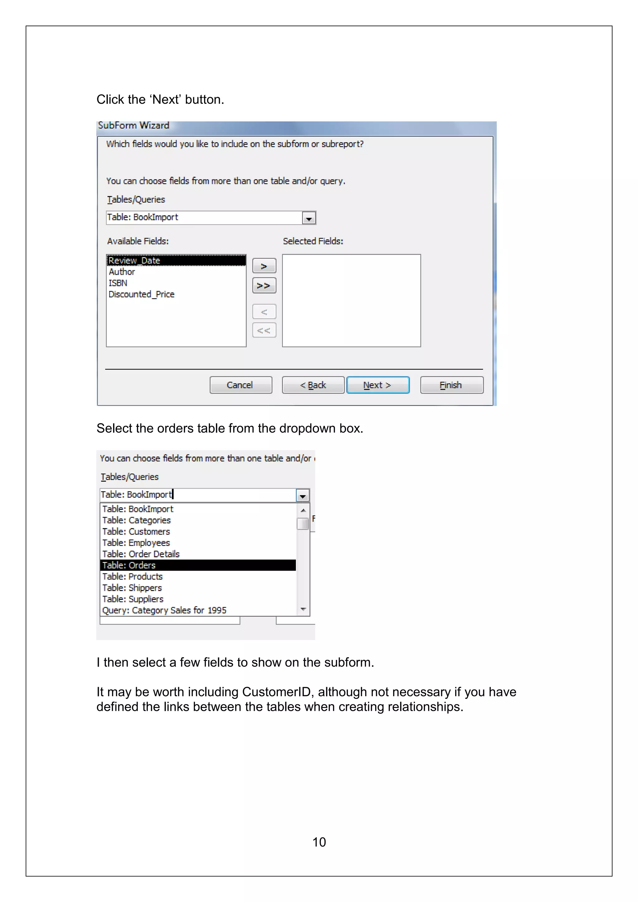 Click the ‘Next’ button.




Select the orders table from the dropdown box.




I then select a few fields to show on the subform.

It may be worth including CustomerID, although not necessary if you have
defined the links between the tables when creating relationships.




                                      10
 