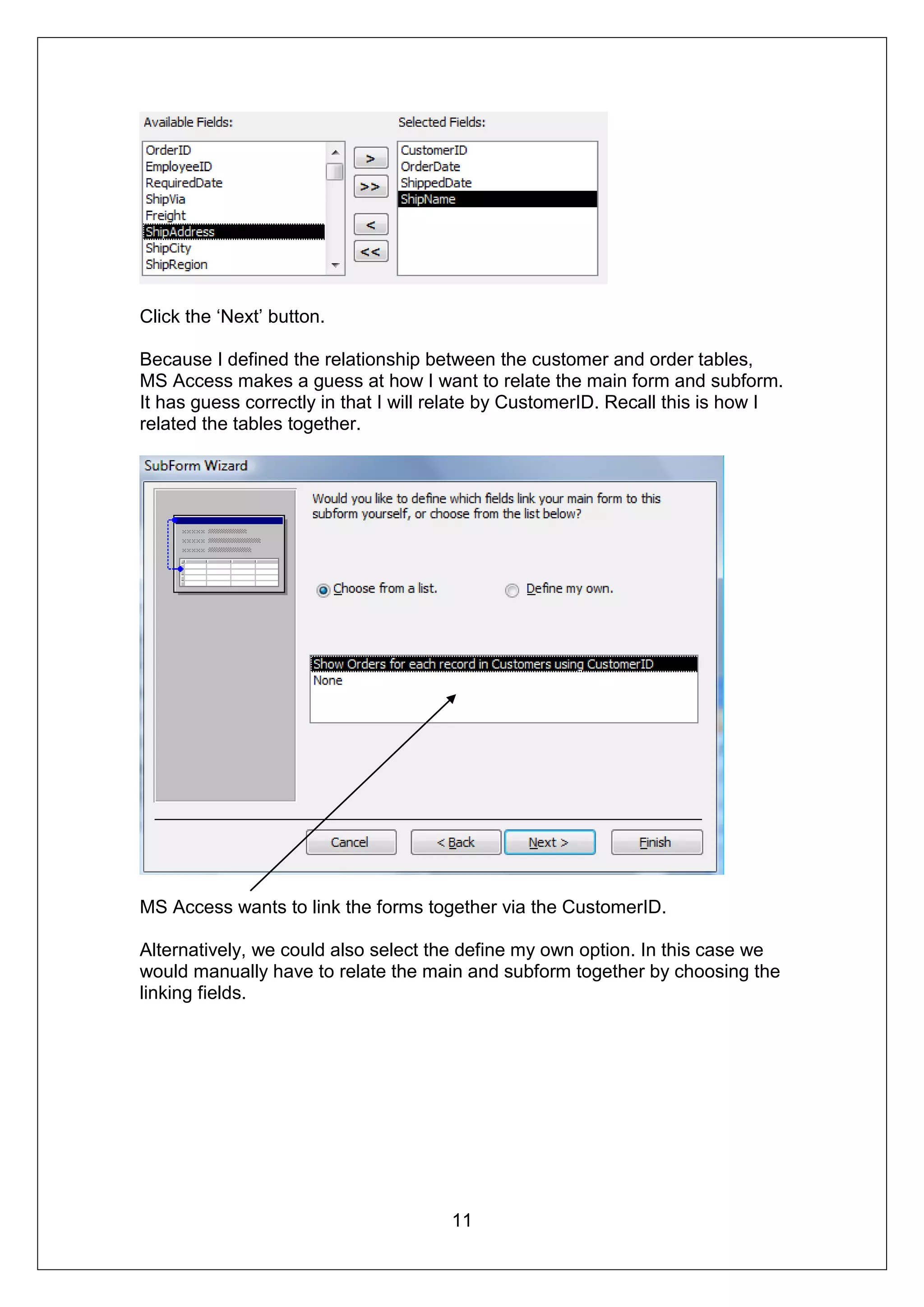Click the ‘Next’ button.

Because I defined the relationship between the customer and order tables,
MS Access makes a guess at how I want to relate the main form and subform.
It has guess correctly in that I will relate by CustomerID. Recall this is how I
related the tables together.




MS Access wants to link the forms together via the CustomerID.

Alternatively, we could also select the define my own option. In this case we
would manually have to relate the main and subform together by choosing the
linking fields.




                                      11
 