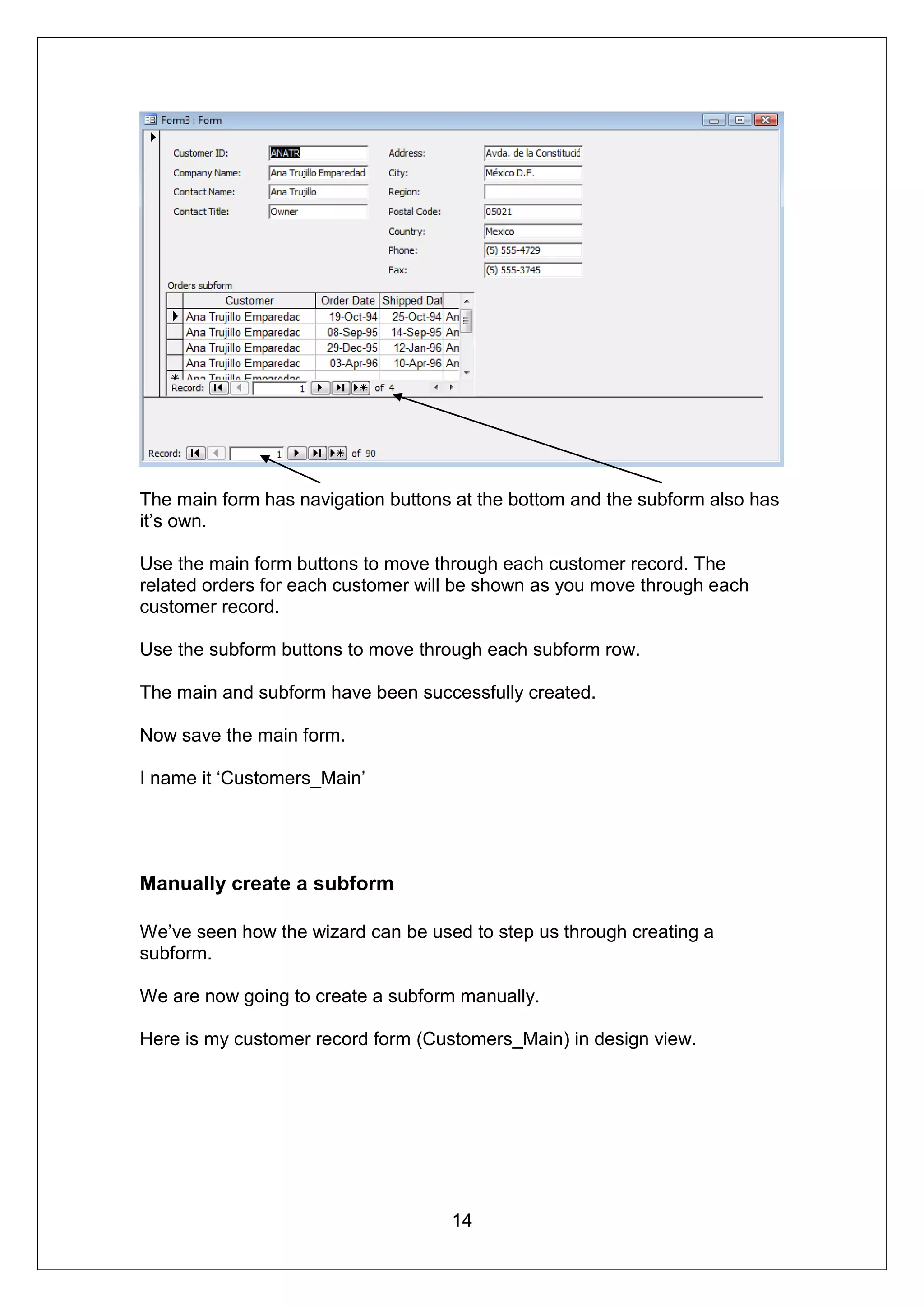 The main form has navigation buttons at the bottom and the subform also has
it’s own.

Use the main form buttons to move through each customer record. The
related orders for each customer will be shown as you move through each
customer record.

Use the subform buttons to move through each subform row.

The main and subform have been successfully created.

Now save the main form.

I name it ‘Customers_Main’




Manually create a subform

We’ve seen how the wizard can be used to step us through creating a
subform.

We are now going to create a subform manually.

Here is my customer record form (Customers_Main) in design view.




                                    14
 