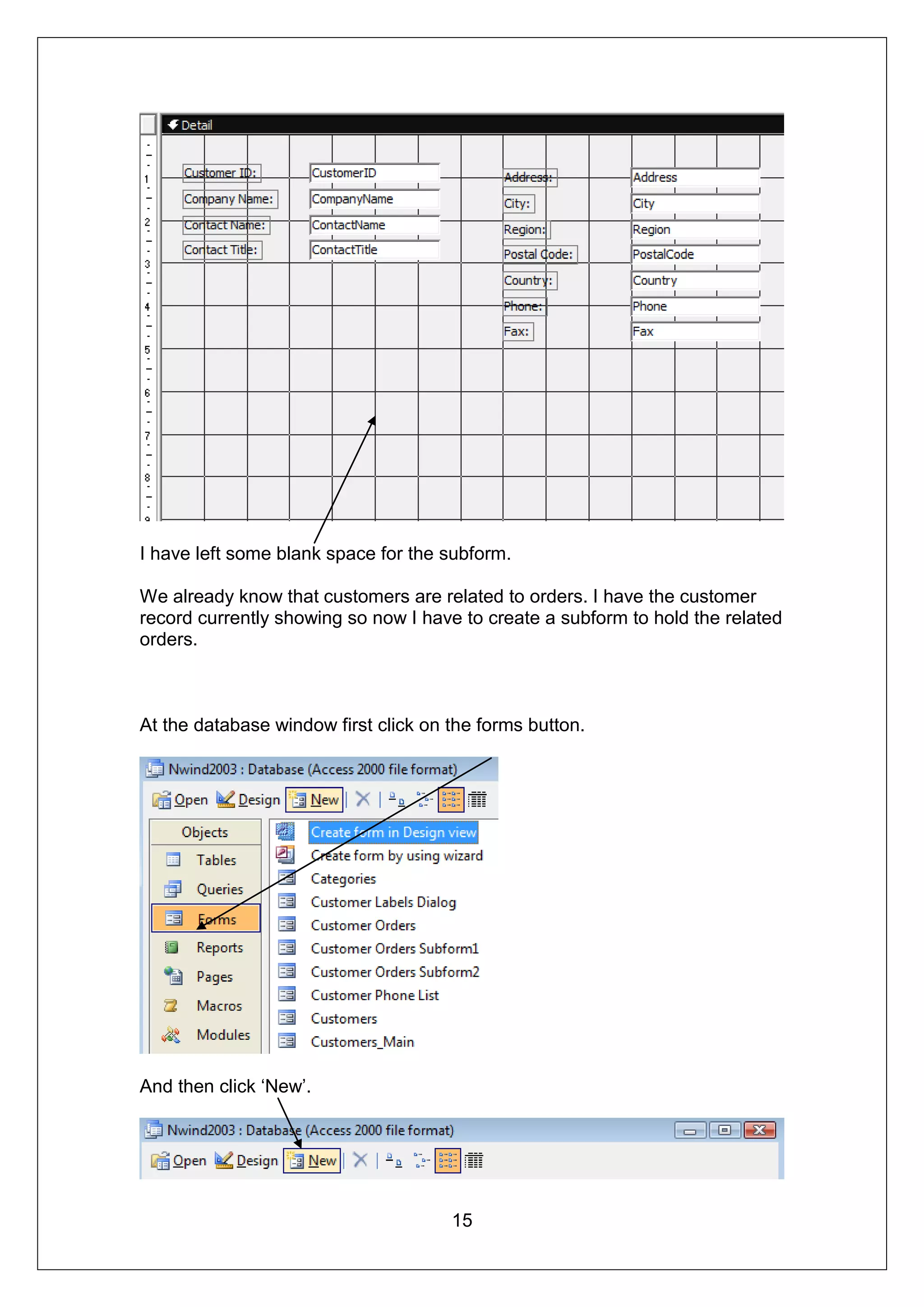 I have left some blank space for the subform.

We already know that customers are related to orders. I have the customer
record currently showing so now I have to create a subform to hold the related
orders.



At the database window first click on the forms button.




And then click ‘New’.




                                      15
 