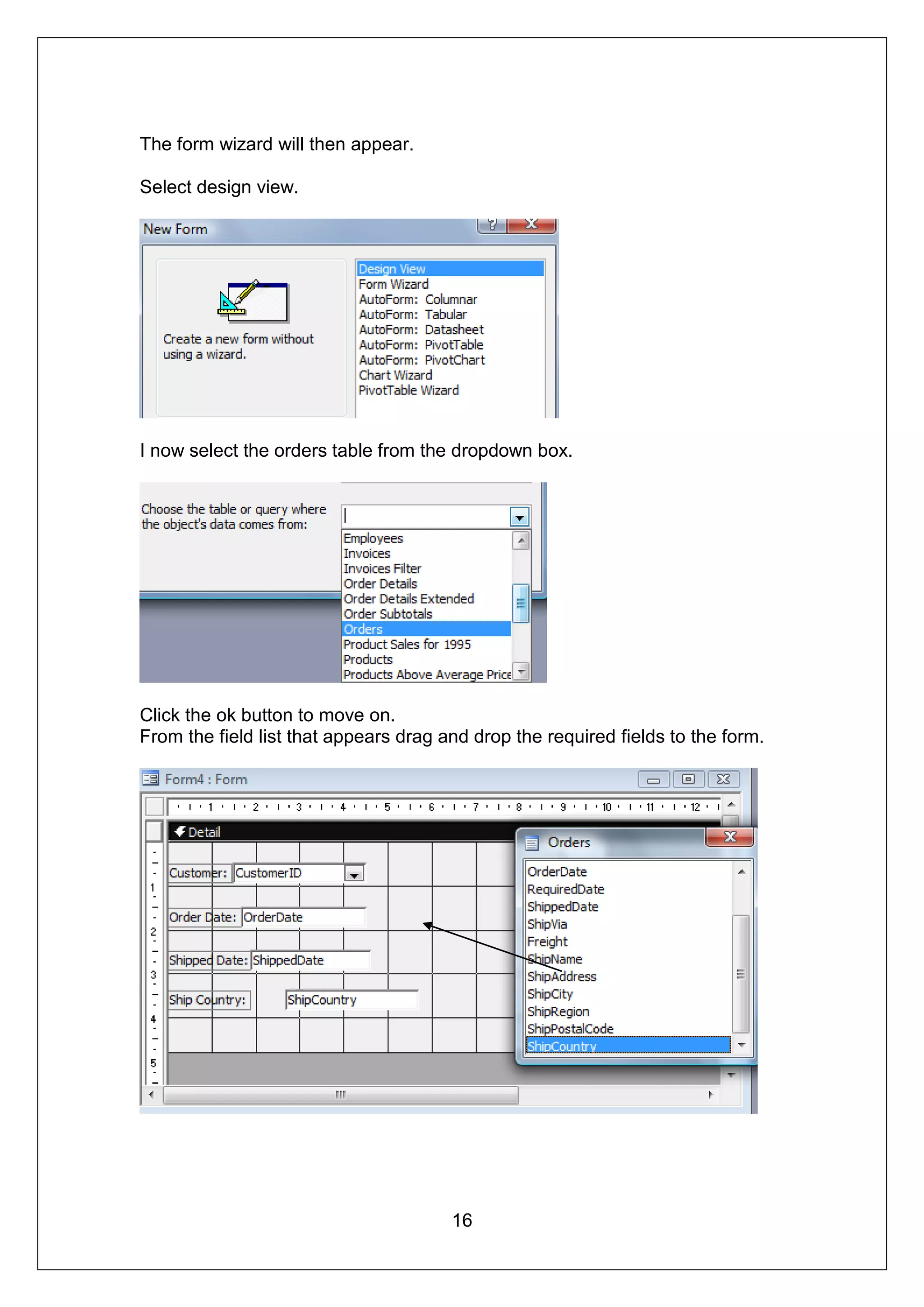 The form wizard will then appear.

Select design view.




I now select the orders table from the dropdown box.




Click the ok button to move on.
From the field list that appears drag and drop the required fields to the form.




                                       16
 