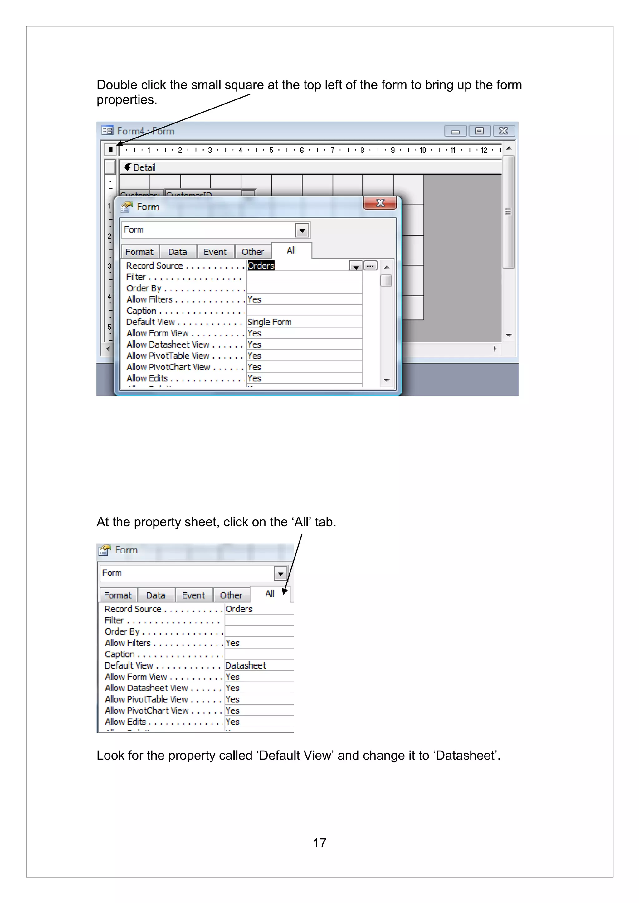 Double click the small square at the top left of the form to bring up the form
properties.




At the property sheet, click on the ‘All’ tab.




Look for the property called ‘Default View’ and change it to ‘Datasheet’.




                                         17
 