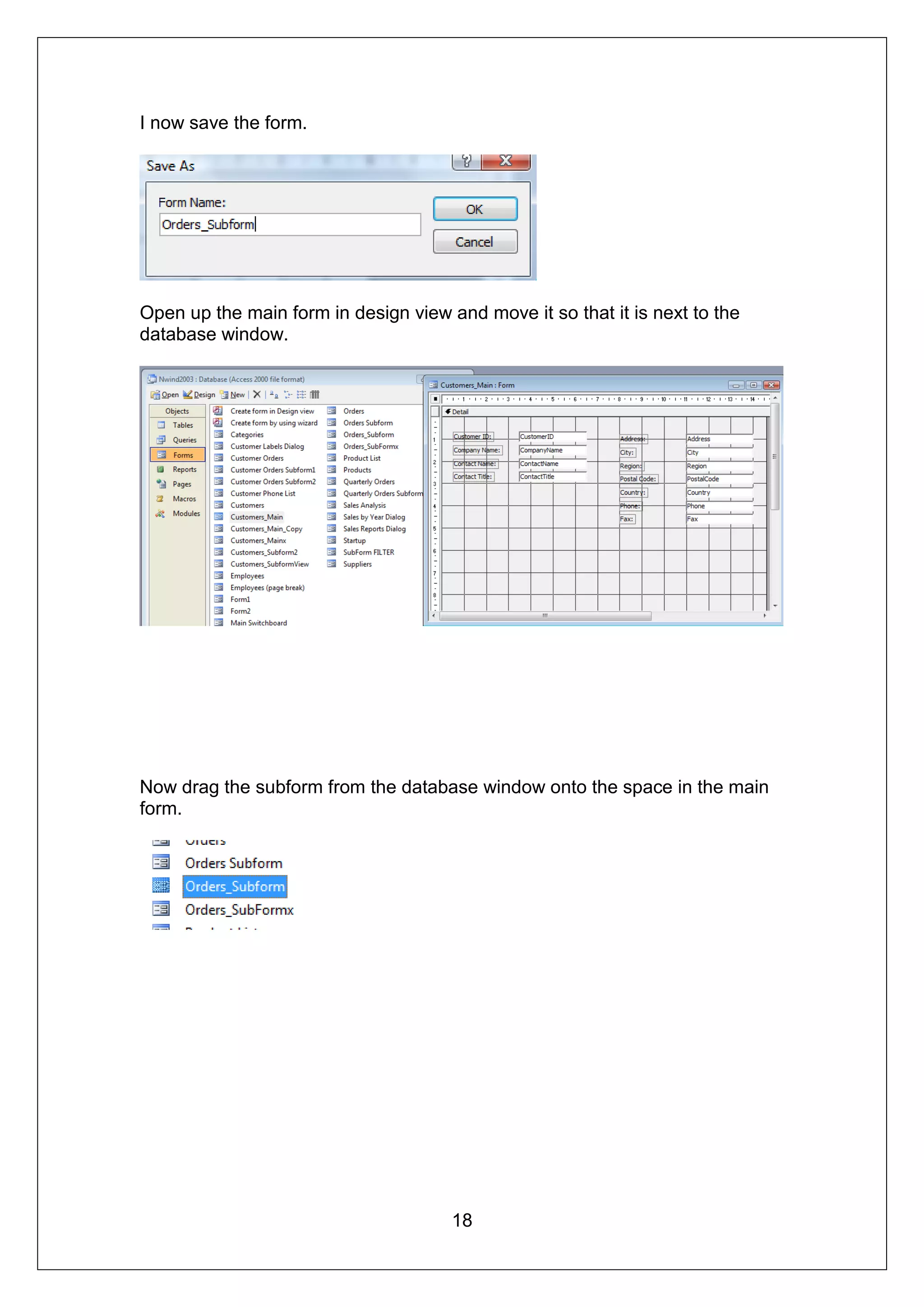 I now save the form.




Open up the main form in design view and move it so that it is next to the
database window.




Now drag the subform from the database window onto the space in the main
form.




                                      18
 