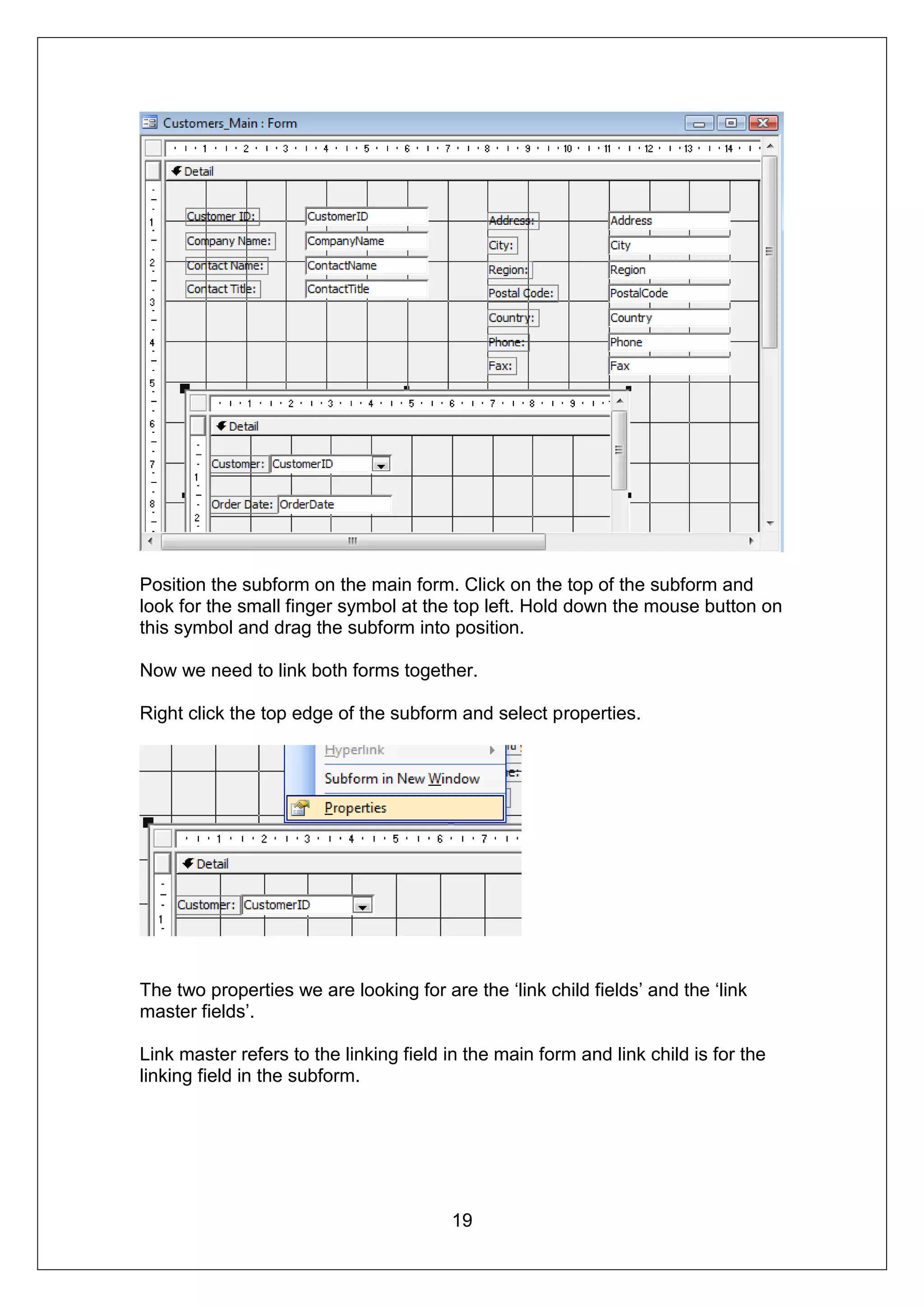 Position the subform on the main form. Click on the top of the subform and
look for the small finger symbol at the top left. Hold down the mouse button on
this symbol and drag the subform into position.

Now we need to link both forms together.

Right click the top edge of the subform and select properties.




The two properties we are looking for are the ‘link child fields’ and the ‘link
master fields’.

Link master refers to the linking field in the main form and link child is for the
linking field in the subform.




                                        19
 