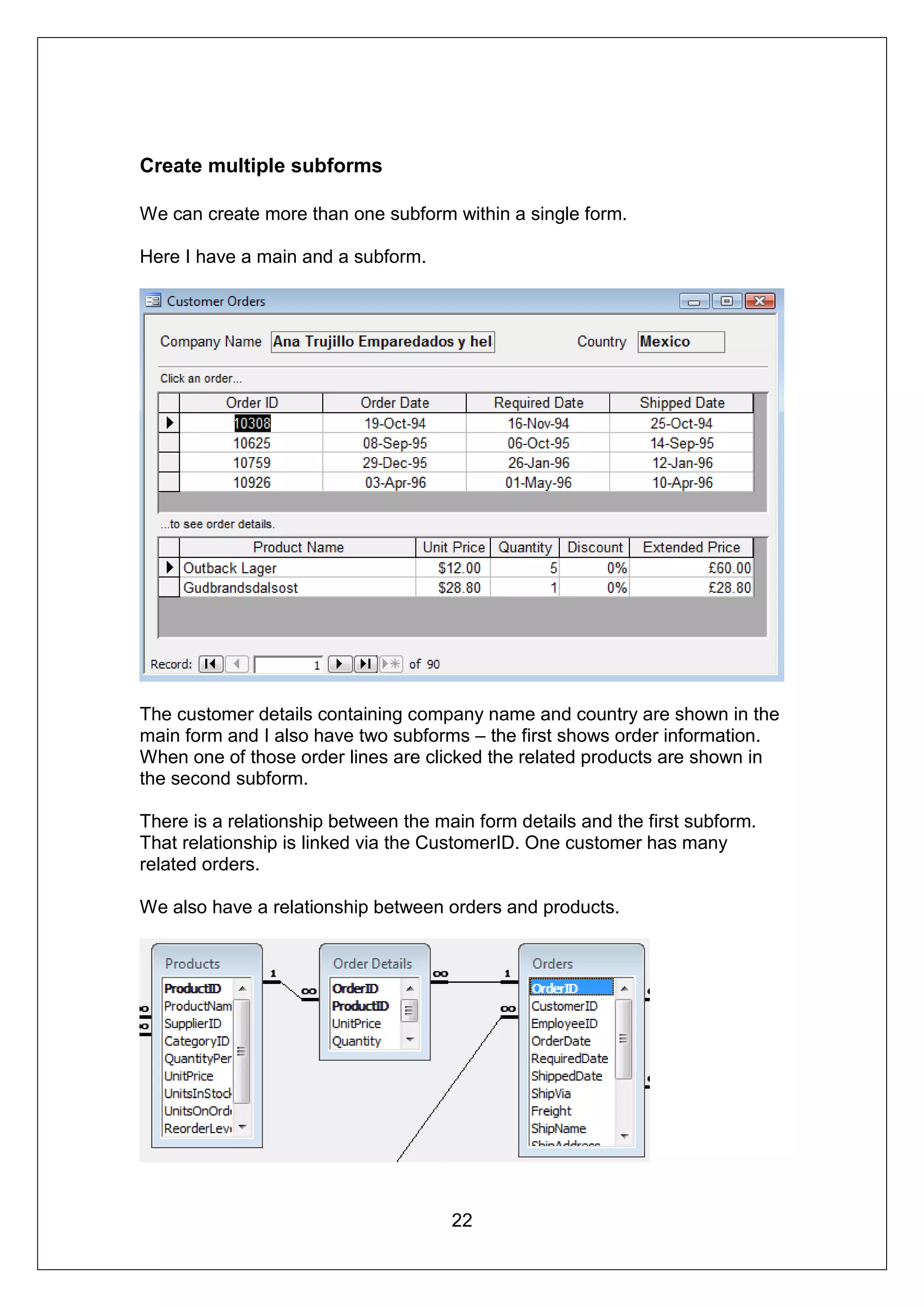 Create multiple subforms

We can create more than one subform within a single form.

Here I have a main and a subform.




The customer details containing company name and country are shown in the
main form and I also have two subforms – the first shows order information.
When one of those order lines are clicked the related products are shown in
the second subform.

There is a relationship between the main form details and the first subform.
That relationship is linked via the CustomerID. One customer has many
related orders.

We also have a relationship between orders and products.




                                      22
 